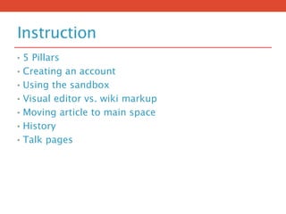 Instruction
• 5 Pillars
• Creating an account
• Using the sandbox
• Visual editor vs. wiki markup
• Moving article to main space
• History
• Talk pages
 