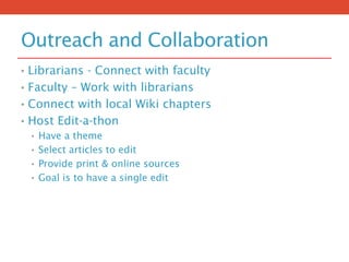 Outreach and Collaboration
• Librarians - Connect with faculty
• Faculty – Work with librarians
• Connect with local Wiki chapters
• Host Edit-a-thon
• Have a theme
• Select articles to edit
• Provide print & online sources
• Goal is to have a single edit
 