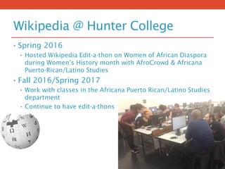 Wikipedia @ Hunter College
• Spring 2016
• Hosted Wikipedia Edit-a-thon on Women of African Diaspora
during Women’s History month with AfroCrowd & Africana
Puerto-Rican/Latino Studies
• Fall 2016/Spring 2017
• Work with classes in the Africana Puerto Rican/Latino Studies
department
• Continue to have edit-a-thons
 