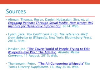 Sources
• Altman, Thomas, Rosen, Daniel, Nadarajah, Siva, et. al.
Engaging Patients Through Social Media. New Jersey: IMS
Institute for Healthcare Informatics, 2014. Web.
• Lynch, Jack. You Could Look it Up: The reference shelf
from Babylon to Wikipedia. New York: Bloomsbury Press,
2016. Print.
• Pinsker, Joe. “The Covert World of People Trying to Edit
Wikipedia--For Pay.” The Atlantic. Atlantic Media
Company. 11 August, 2015. Web.
• Thonemann, Peter. “The All-Conquering Wikipedia”The
Times Literary Supplement. 16, May 2016. Web.
 