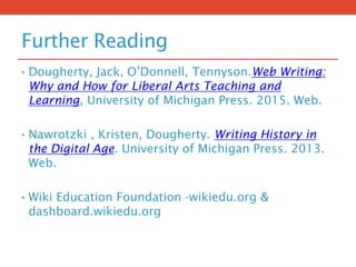 Further Reading
• Dougherty, Jack, O’Donnell, Tennyson.Web Writing:
Why and How for Liberal Arts Teaching and
Learning, University of Michigan Press. 2015. Web.
• Nawrotzki , Kristen, Dougherty. Writing History in
the Digital Age. University of Michigan Press. 2013.
Web.
• Wiki Education Foundation -wikiedu.org &
dashboard.wikiedu.org
 