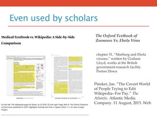 Even used by scholars
The Oxford Textbook of
Zoonoses Vs. Ebola Virus
chapter 31, “Marburg and Ebola
viruses,” written by Graham
Lloyd, works at the British
government-research facility
Porton Down
Pinsker, Joe. “The Covert World
of People Trying to Edit
Wikipedia--For Pay.” The
Atlantic. Atlantic Media
Company. 11 August, 2015. Web
 