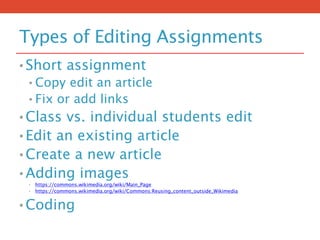 Types of Editing Assignments
• Short assignment
• Copy edit an article
• Fix or add links
• Class vs. individual students edit
• Edit an existing article
• Create a new article
• Adding images
• https://commons.wikimedia.org/wiki/Main_Page
• https://commons.wikimedia.org/wiki/Commons:Reusing_content_outside_Wikimedia
• Coding
 