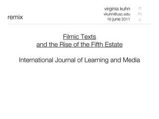 virginia kuhn    n
                                  vkuhn@usc.edu    m
remix                               16 june 2011   c


                  Filmic Texts
         and the Rise of the Fifth Estate

   International Journal of Learning and Media
 