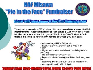 Tickets are on sale NOW and can be purchased from your NMCRS
Departmental Representative. It just takes $1.00 to place a vote
for the person you want to get a “Pie in the Face”! Best of all,
there's no limit to how many people or votes you can cast.


                      - Vote for any NAFM Personnel
                      - Top 5 vote winners will get a “Pie in the
                      Face”
                      - If you are concerned about receiving votes,
                      you may
                        pre-purchase your way out!
                      - Top vote winners may purchase their way out
                      by
                        matching the $$ amount votes added up to.
                      - Voting will end 1000, 6 April.
 