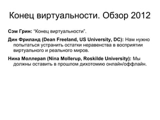 Конец виртуальности. Обзор 2012
Сэм Грин: “Конец виртуальности”.
Дин Фриланд (Dean Freeland, US University, DC): Нам нужно
  попытаться устранить остатки неравенства в восприятии
  виртуального и реального миров.
Нина Моллерап (Nina Mollerup, Roskilde University): Мы
  должны оставить в прошлом дихотомию онлайн/оффлайн.
 