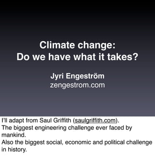 Climate change:
     Do we have what it takes?
                  Jyri Engeström
                  zengestrom.com



Iʼll adapt from Saul Grifﬁth (saulgrifﬁth.com).
The biggest engineering challenge ever faced by
mankind.
Also the biggest social, economic and political challenge
in history.
 