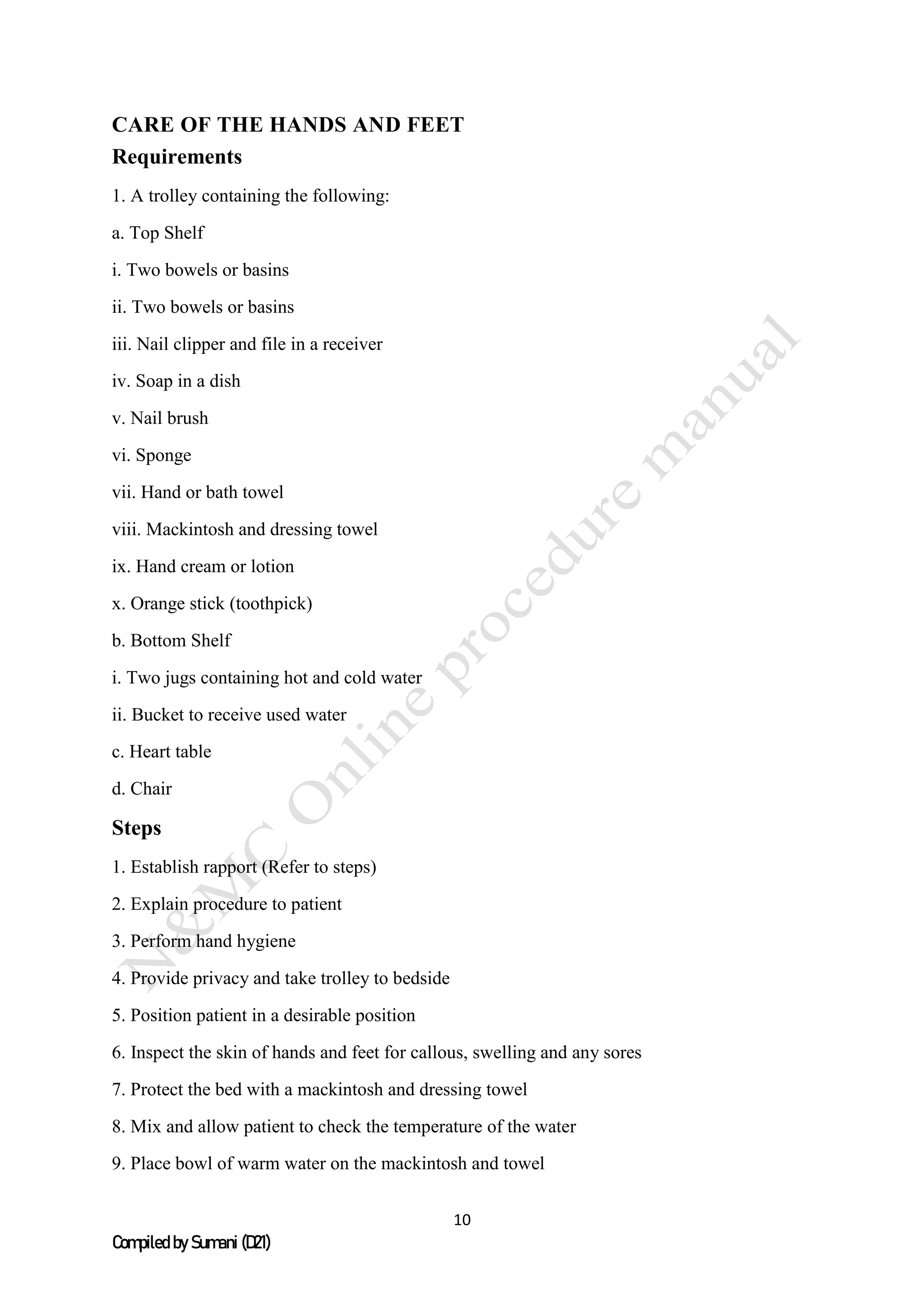 10
Compiled by Sumani (D21)
CARE OF THE HANDS AND FEET
Requirements
1. A trolley containing the following:
a. Top Shelf
i. Two bowels or basins
ii. Two bowels or basins
iii. Nail clipper and file in a receiver
iv. Soap in a dish
v. Nail brush
vi. Sponge
vii. Hand or bath towel
viii. Mackintosh and dressing towel
ix. Hand cream or lotion
x. Orange stick (toothpick)
b. Bottom Shelf
i. Two jugs containing hot and cold water
ii. Bucket to receive used water
c. Heart table
d. Chair
Steps
1. Establish rapport (Refer to steps)
2. Explain procedure to patient
3. Perform hand hygiene
4. Provide privacy and take trolley to bedside
5. Position patient in a desirable position
6. Inspect the skin of hands and feet for callous, swelling and any sores
7. Protect the bed with a mackintosh and dressing towel
8. Mix and allow patient to check the temperature of the water
9. Place bowl of warm water on the mackintosh and towel
 
