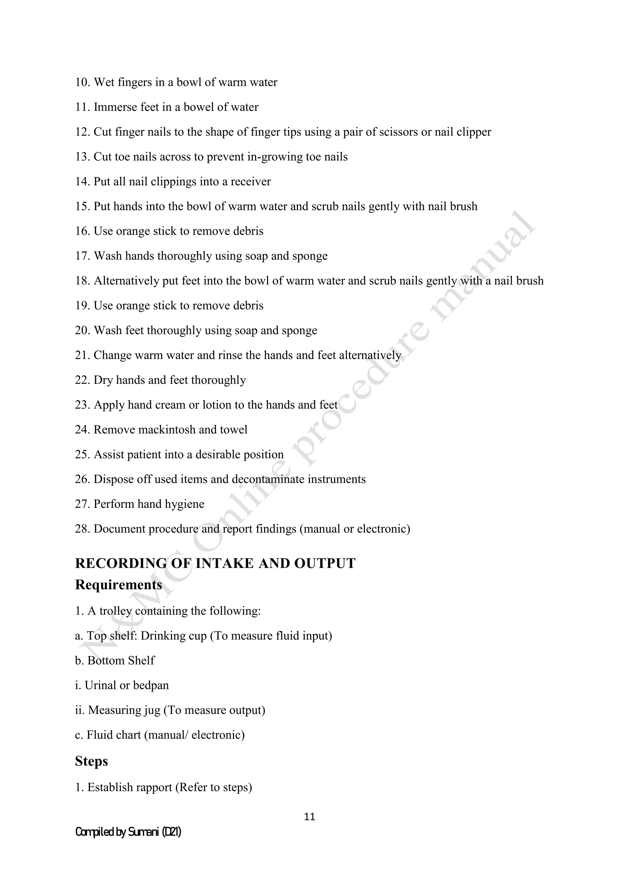 11
Compiled by Sumani (D21)
10. Wet fingers in a bowl of warm water
11. Immerse feet in a bowel of water
12. Cut finger nails to the shape of finger tips using a pair of scissors or nail clipper
13. Cut toe nails across to prevent in-growing toe nails
14. Put all nail clippings into a receiver
15. Put hands into the bowl of warm water and scrub nails gently with nail brush
16. Use orange stick to remove debris
17. Wash hands thoroughly using soap and sponge
18. Alternatively put feet into the bowl of warm water and scrub nails gently with a nail brush
19. Use orange stick to remove debris
20. Wash feet thoroughly using soap and sponge
21. Change warm water and rinse the hands and feet alternatively
22. Dry hands and feet thoroughly
23. Apply hand cream or lotion to the hands and feet
24. Remove mackintosh and towel
25. Assist patient into a desirable position
26. Dispose off used items and decontaminate instruments
27. Perform hand hygiene
28. Document procedure and report findings (manual or electronic)
RECORDING OF INTAKE AND OUTPUT
Requirements
1. A trolley containing the following:
a. Top shelf: Drinking cup (To measure fluid input)
b. Bottom Shelf
i. Urinal or bedpan
ii. Measuring jug (To measure output)
c. Fluid chart (manual/ electronic)
Steps
1. Establish rapport (Refer to steps)
 