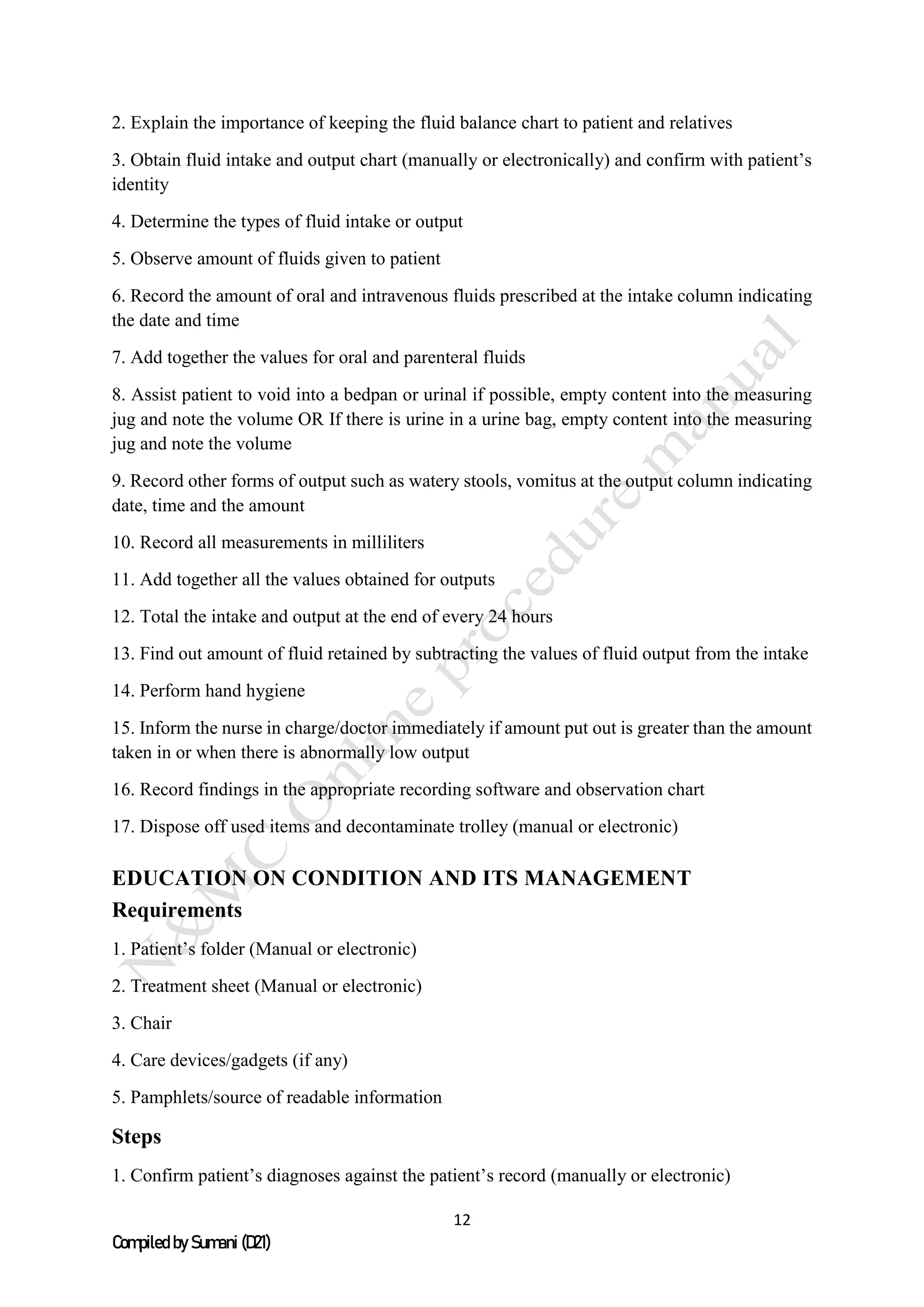 12
Compiled by Sumani (D21)
2. Explain the importance of keeping the fluid balance chart to patient and relatives
3. Obtain fluid intake and output chart (manually or electronically) and confirm with patient’s
identity
4. Determine the types of fluid intake or output
5. Observe amount of fluids given to patient
6. Record the amount of oral and intravenous fluids prescribed at the intake column indicating
the date and time
7. Add together the values for oral and parenteral fluids
8. Assist patient to void into a bedpan or urinal if possible, empty content into the measuring
jug and note the volume OR If there is urine in a urine bag, empty content into the measuring
jug and note the volume
9. Record other forms of output such as watery stools, vomitus at the output column indicating
date, time and the amount
10. Record all measurements in milliliters
11. Add together all the values obtained for outputs
12. Total the intake and output at the end of every 24 hours
13. Find out amount of fluid retained by subtracting the values of fluid output from the intake
14. Perform hand hygiene
15. Inform the nurse in charge/doctor immediately if amount put out is greater than the amount
taken in or when there is abnormally low output
16. Record findings in the appropriate recording software and observation chart
17. Dispose off used items and decontaminate trolley (manual or electronic)
EDUCATION ON CONDITION AND ITS MANAGEMENT
Requirements
1. Patient’s folder (Manual or electronic)
2. Treatment sheet (Manual or electronic)
3. Chair
4. Care devices/gadgets (if any)
5. Pamphlets/source of readable information
Steps
1. Confirm patient’s diagnoses against the patient’s record (manually or electronic)
 