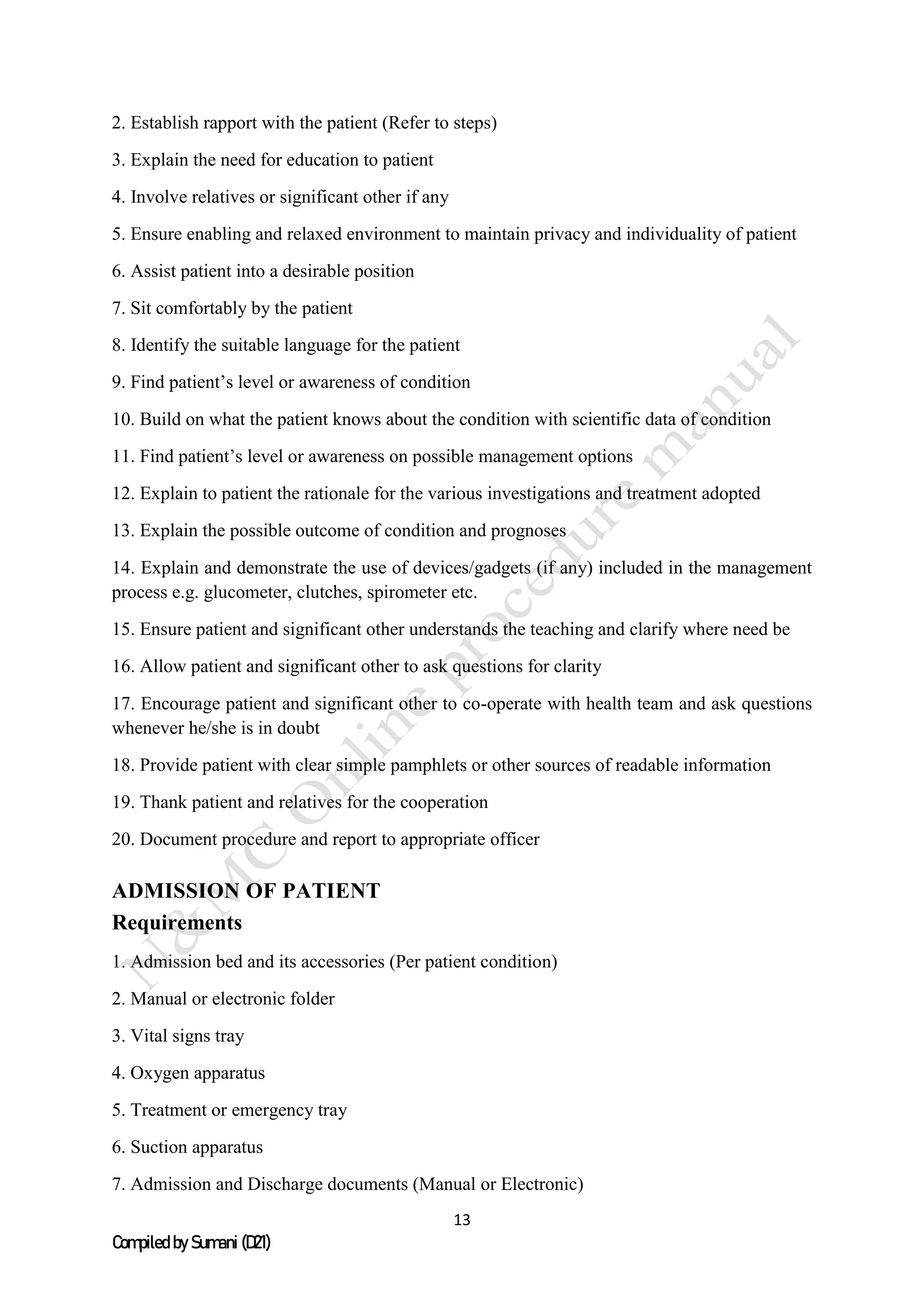 13
Compiled by Sumani (D21)
2. Establish rapport with the patient (Refer to steps)
3. Explain the need for education to patient
4. Involve relatives or significant other if any
5. Ensure enabling and relaxed environment to maintain privacy and individuality of patient
6. Assist patient into a desirable position
7. Sit comfortably by the patient
8. Identify the suitable language for the patient
9. Find patient’s level or awareness of condition
10. Build on what the patient knows about the condition with scientific data of condition
11. Find patient’s level or awareness on possible management options
12. Explain to patient the rationale for the various investigations and treatment adopted
13. Explain the possible outcome of condition and prognoses
14. Explain and demonstrate the use of devices/gadgets (if any) included in the management
process e.g. glucometer, clutches, spirometer etc.
15. Ensure patient and significant other understands the teaching and clarify where need be
16. Allow patient and significant other to ask questions for clarity
17. Encourage patient and significant other to co-operate with health team and ask questions
whenever he/she is in doubt
18. Provide patient with clear simple pamphlets or other sources of readable information
19. Thank patient and relatives for the cooperation
20. Document procedure and report to appropriate officer
ADMISSION OF PATIENT
Requirements
1. Admission bed and its accessories (Per patient condition)
2. Manual or electronic folder
3. Vital signs tray
4. Oxygen apparatus
5. Treatment or emergency tray
6. Suction apparatus
7. Admission and Discharge documents (Manual or Electronic)
 