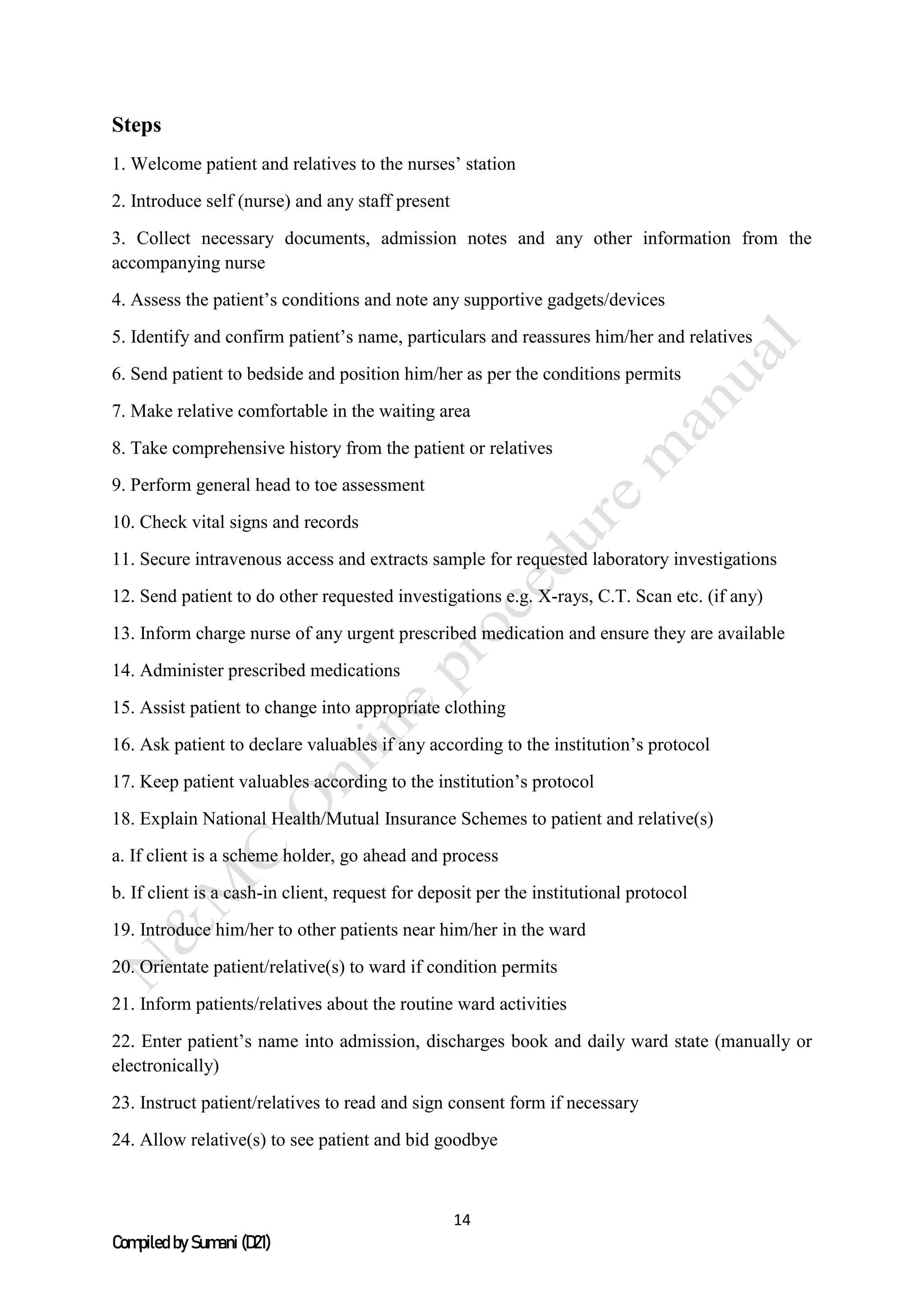 14
Compiled by Sumani (D21)
Steps
1. Welcome patient and relatives to the nurses’ station
2. Introduce self (nurse) and any staff present
3. Collect necessary documents, admission notes and any other information from the
accompanying nurse
4. Assess the patient’s conditions and note any supportive gadgets/devices
5. Identify and confirm patient’s name, particulars and reassures him/her and relatives
6. Send patient to bedside and position him/her as per the conditions permits
7. Make relative comfortable in the waiting area
8. Take comprehensive history from the patient or relatives
9. Perform general head to toe assessment
10. Check vital signs and records
11. Secure intravenous access and extracts sample for requested laboratory investigations
12. Send patient to do other requested investigations e.g. X-rays, C.T. Scan etc. (if any)
13. Inform charge nurse of any urgent prescribed medication and ensure they are available
14. Administer prescribed medications
15. Assist patient to change into appropriate clothing
16. Ask patient to declare valuables if any according to the institution’s protocol
17. Keep patient valuables according to the institution’s protocol
18. Explain National Health/Mutual Insurance Schemes to patient and relative(s)
a. If client is a scheme holder, go ahead and process
b. If client is a cash-in client, request for deposit per the institutional protocol
19. Introduce him/her to other patients near him/her in the ward
20. Orientate patient/relative(s) to ward if condition permits
21. Inform patients/relatives about the routine ward activities
22. Enter patient’s name into admission, discharges book and daily ward state (manually or
electronically)
23. Instruct patient/relatives to read and sign consent form if necessary
24. Allow relative(s) to see patient and bid goodbye
 
