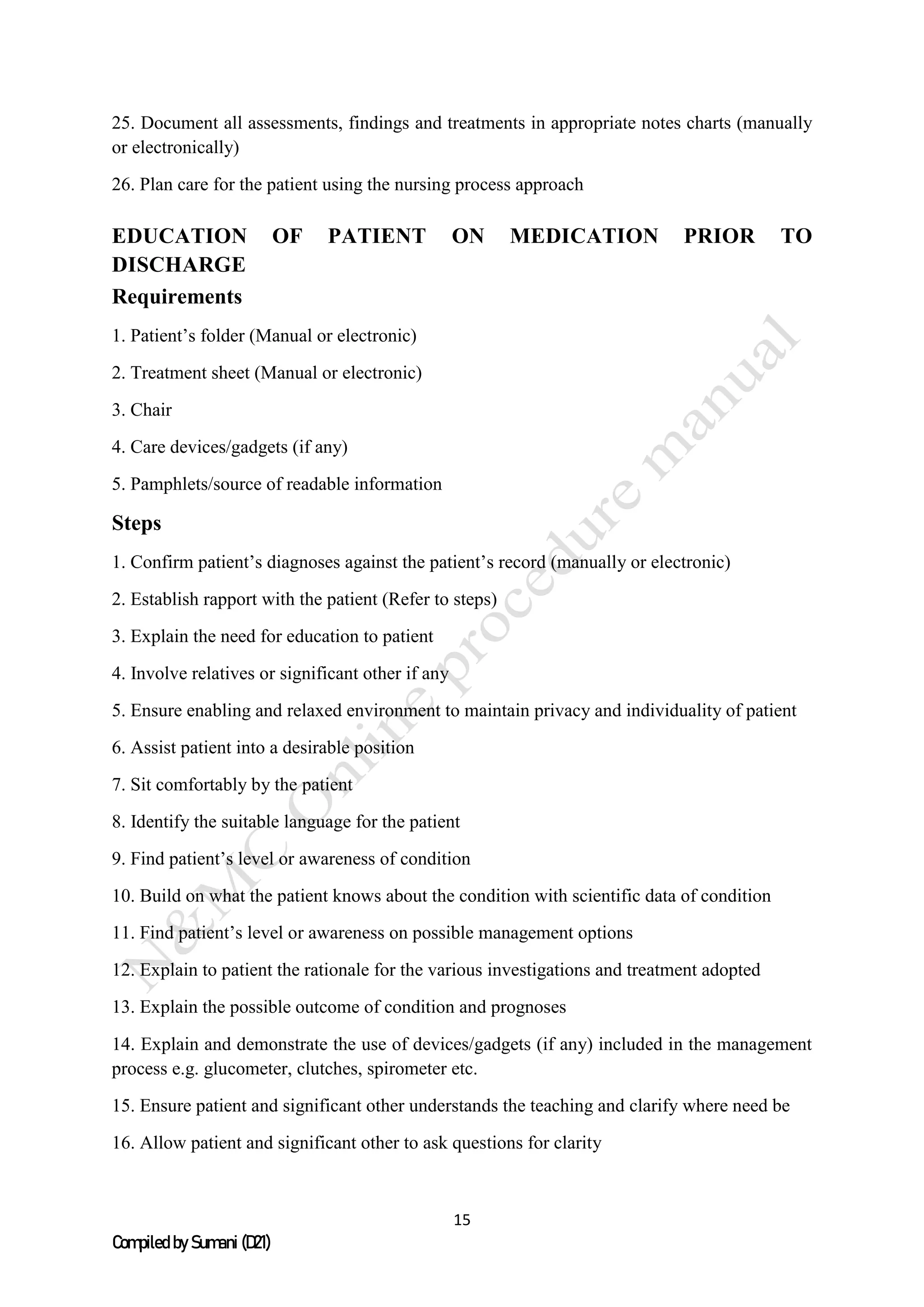 15
Compiled by Sumani (D21)
25. Document all assessments, findings and treatments in appropriate notes charts (manually
or electronically)
26. Plan care for the patient using the nursing process approach
EDUCATION OF PATIENT ON MEDICATION PRIOR TO
DISCHARGE
Requirements
1. Patient’s folder (Manual or electronic)
2. Treatment sheet (Manual or electronic)
3. Chair
4. Care devices/gadgets (if any)
5. Pamphlets/source of readable information
Steps
1. Confirm patient’s diagnoses against the patient’s record (manually or electronic)
2. Establish rapport with the patient (Refer to steps)
3. Explain the need for education to patient
4. Involve relatives or significant other if any
5. Ensure enabling and relaxed environment to maintain privacy and individuality of patient
6. Assist patient into a desirable position
7. Sit comfortably by the patient
8. Identify the suitable language for the patient
9. Find patient’s level or awareness of condition
10. Build on what the patient knows about the condition with scientific data of condition
11. Find patient’s level or awareness on possible management options
12. Explain to patient the rationale for the various investigations and treatment adopted
13. Explain the possible outcome of condition and prognoses
14. Explain and demonstrate the use of devices/gadgets (if any) included in the management
process e.g. glucometer, clutches, spirometer etc.
15. Ensure patient and significant other understands the teaching and clarify where need be
16. Allow patient and significant other to ask questions for clarity
 
