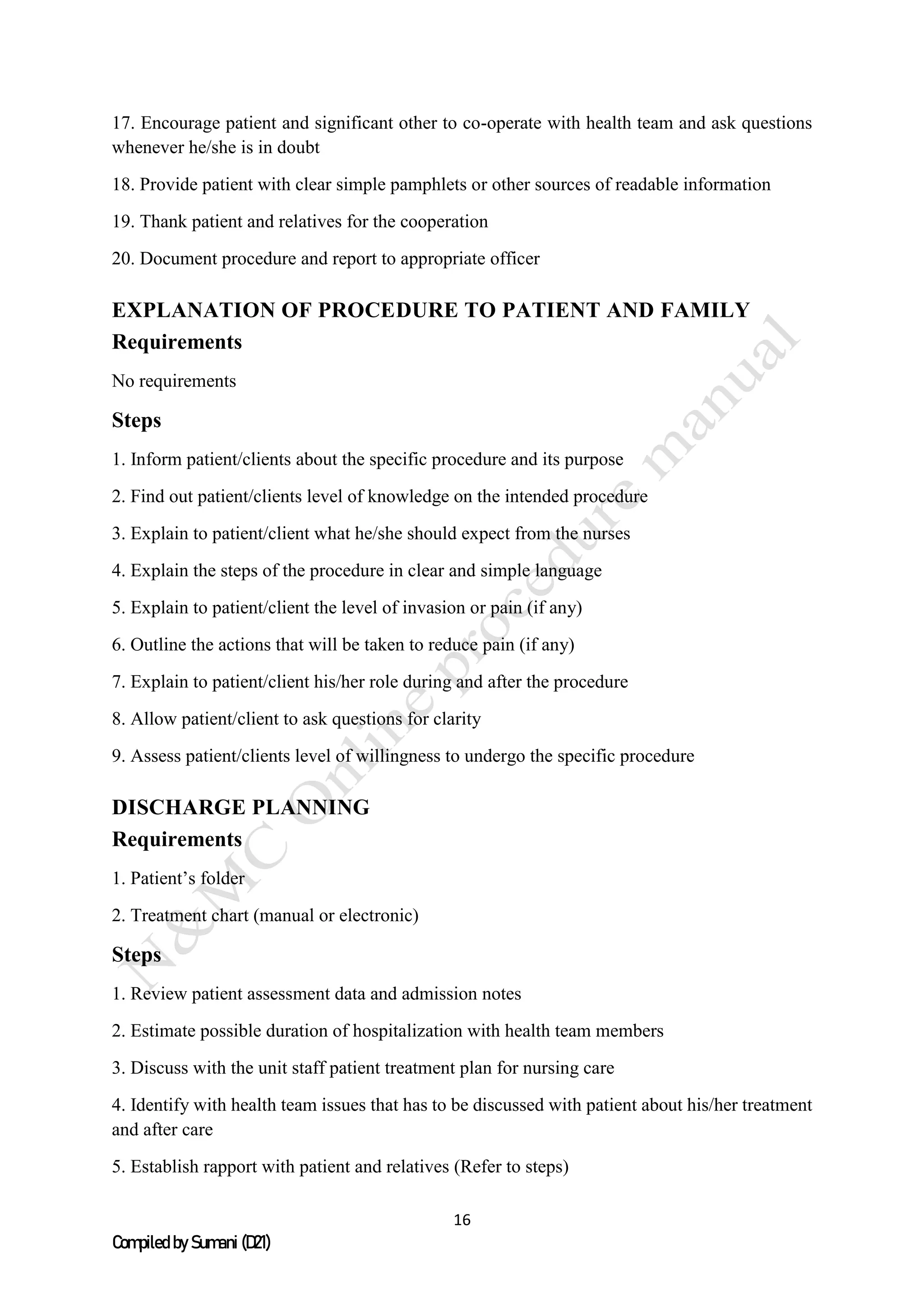 16
Compiled by Sumani (D21)
17. Encourage patient and significant other to co-operate with health team and ask questions
whenever he/she is in doubt
18. Provide patient with clear simple pamphlets or other sources of readable information
19. Thank patient and relatives for the cooperation
20. Document procedure and report to appropriate officer
EXPLANATION OF PROCEDURE TO PATIENT AND FAMILY
Requirements
No requirements
Steps
1. Inform patient/clients about the specific procedure and its purpose
2. Find out patient/clients level of knowledge on the intended procedure
3. Explain to patient/client what he/she should expect from the nurses
4. Explain the steps of the procedure in clear and simple language
5. Explain to patient/client the level of invasion or pain (if any)
6. Outline the actions that will be taken to reduce pain (if any)
7. Explain to patient/client his/her role during and after the procedure
8. Allow patient/client to ask questions for clarity
9. Assess patient/clients level of willingness to undergo the specific procedure
DISCHARGE PLANNING
Requirements
1. Patient’s folder
2. Treatment chart (manual or electronic)
Steps
1. Review patient assessment data and admission notes
2. Estimate possible duration of hospitalization with health team members
3. Discuss with the unit staff patient treatment plan for nursing care
4. Identify with health team issues that has to be discussed with patient about his/her treatment
and after care
5. Establish rapport with patient and relatives (Refer to steps)
 