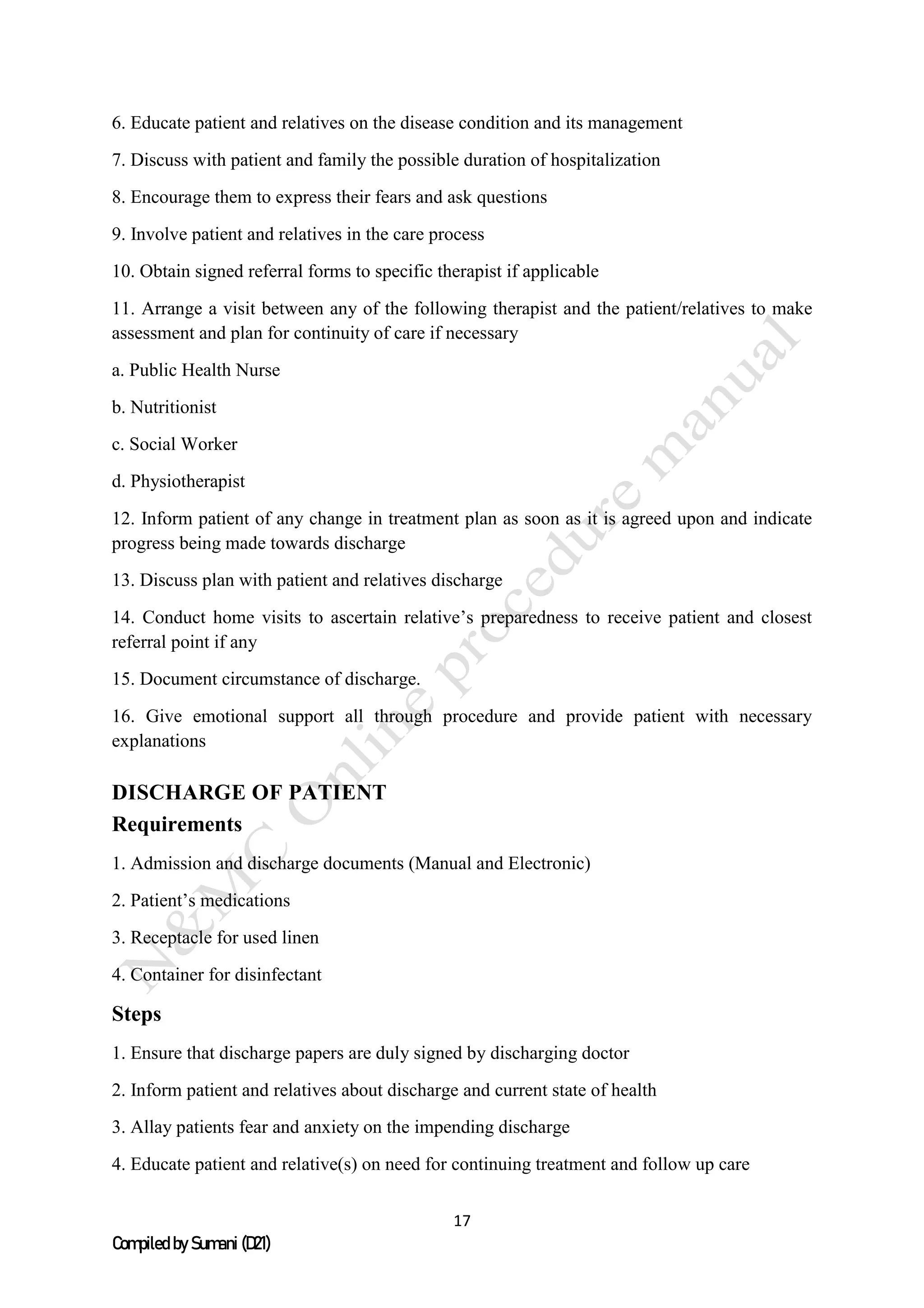 17
Compiled by Sumani (D21)
6. Educate patient and relatives on the disease condition and its management
7. Discuss with patient and family the possible duration of hospitalization
8. Encourage them to express their fears and ask questions
9. Involve patient and relatives in the care process
10. Obtain signed referral forms to specific therapist if applicable
11. Arrange a visit between any of the following therapist and the patient/relatives to make
assessment and plan for continuity of care if necessary
a. Public Health Nurse
b. Nutritionist
c. Social Worker
d. Physiotherapist
12. Inform patient of any change in treatment plan as soon as it is agreed upon and indicate
progress being made towards discharge
13. Discuss plan with patient and relatives discharge
14. Conduct home visits to ascertain relative’s preparedness to receive patient and closest
referral point if any
15. Document circumstance of discharge.
16. Give emotional support all through procedure and provide patient with necessary
explanations
DISCHARGE OF PATIENT
Requirements
1. Admission and discharge documents (Manual and Electronic)
2. Patient’s medications
3. Receptacle for used linen
4. Container for disinfectant
Steps
1. Ensure that discharge papers are duly signed by discharging doctor
2. Inform patient and relatives about discharge and current state of health
3. Allay patients fear and anxiety on the impending discharge
4. Educate patient and relative(s) on need for continuing treatment and follow up care
 