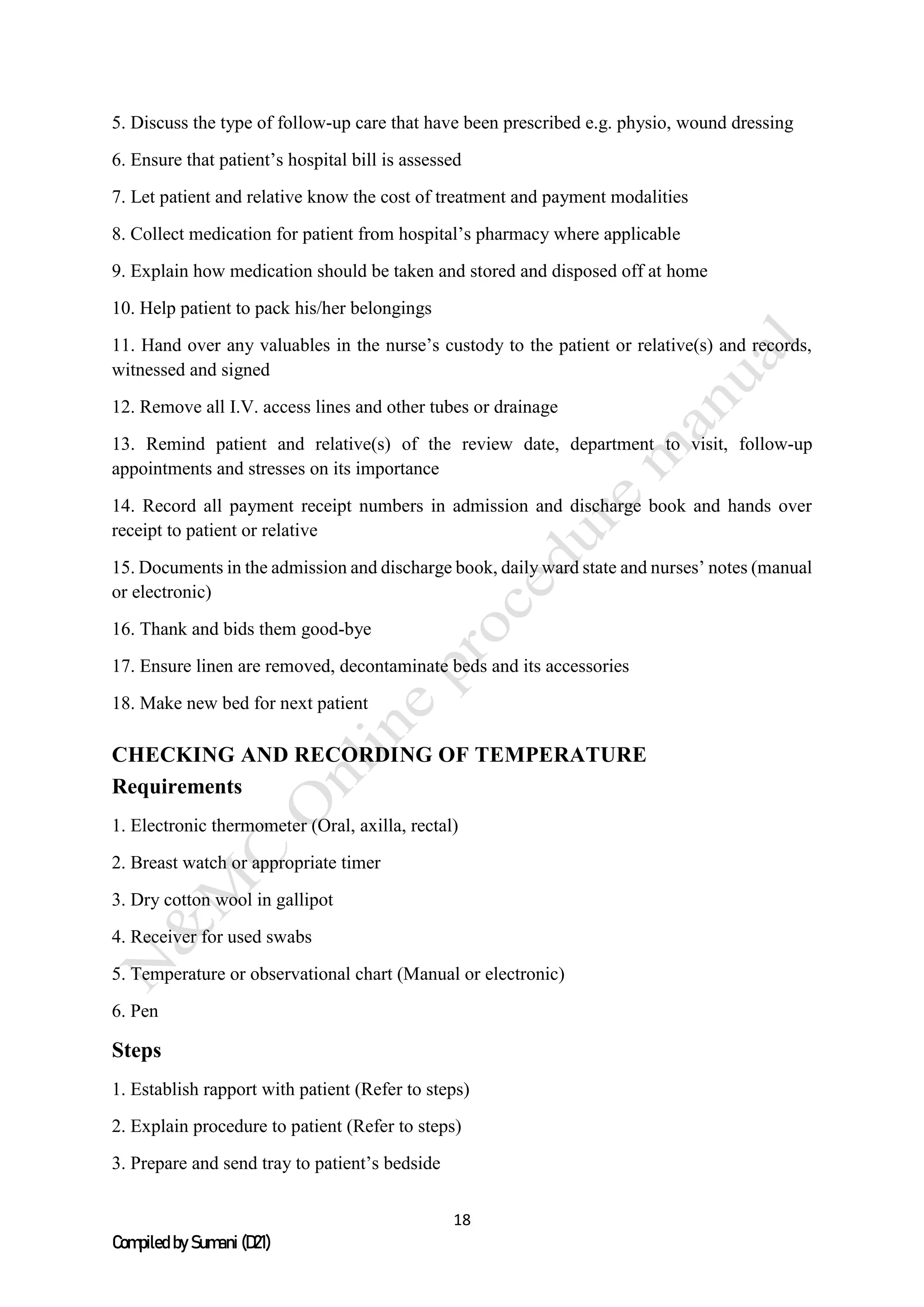 18
Compiled by Sumani (D21)
5. Discuss the type of follow-up care that have been prescribed e.g. physio, wound dressing
6. Ensure that patient’s hospital bill is assessed
7. Let patient and relative know the cost of treatment and payment modalities
8. Collect medication for patient from hospital’s pharmacy where applicable
9. Explain how medication should be taken and stored and disposed off at home
10. Help patient to pack his/her belongings
11. Hand over any valuables in the nurse’s custody to the patient or relative(s) and records,
witnessed and signed
12. Remove all I.V. access lines and other tubes or drainage
13. Remind patient and relative(s) of the review date, department to visit, follow-up
appointments and stresses on its importance
14. Record all payment receipt numbers in admission and discharge book and hands over
receipt to patient or relative
15. Documents in the admission and discharge book, daily ward state and nurses’ notes (manual
or electronic)
16. Thank and bids them good-bye
17. Ensure linen are removed, decontaminate beds and its accessories
18. Make new bed for next patient
CHECKING AND RECORDING OF TEMPERATURE
Requirements
1. Electronic thermometer (Oral, axilla, rectal)
2. Breast watch or appropriate timer
3. Dry cotton wool in gallipot
4. Receiver for used swabs
5. Temperature or observational chart (Manual or electronic)
6. Pen
Steps
1. Establish rapport with patient (Refer to steps)
2. Explain procedure to patient (Refer to steps)
3. Prepare and send tray to patient’s bedside
 