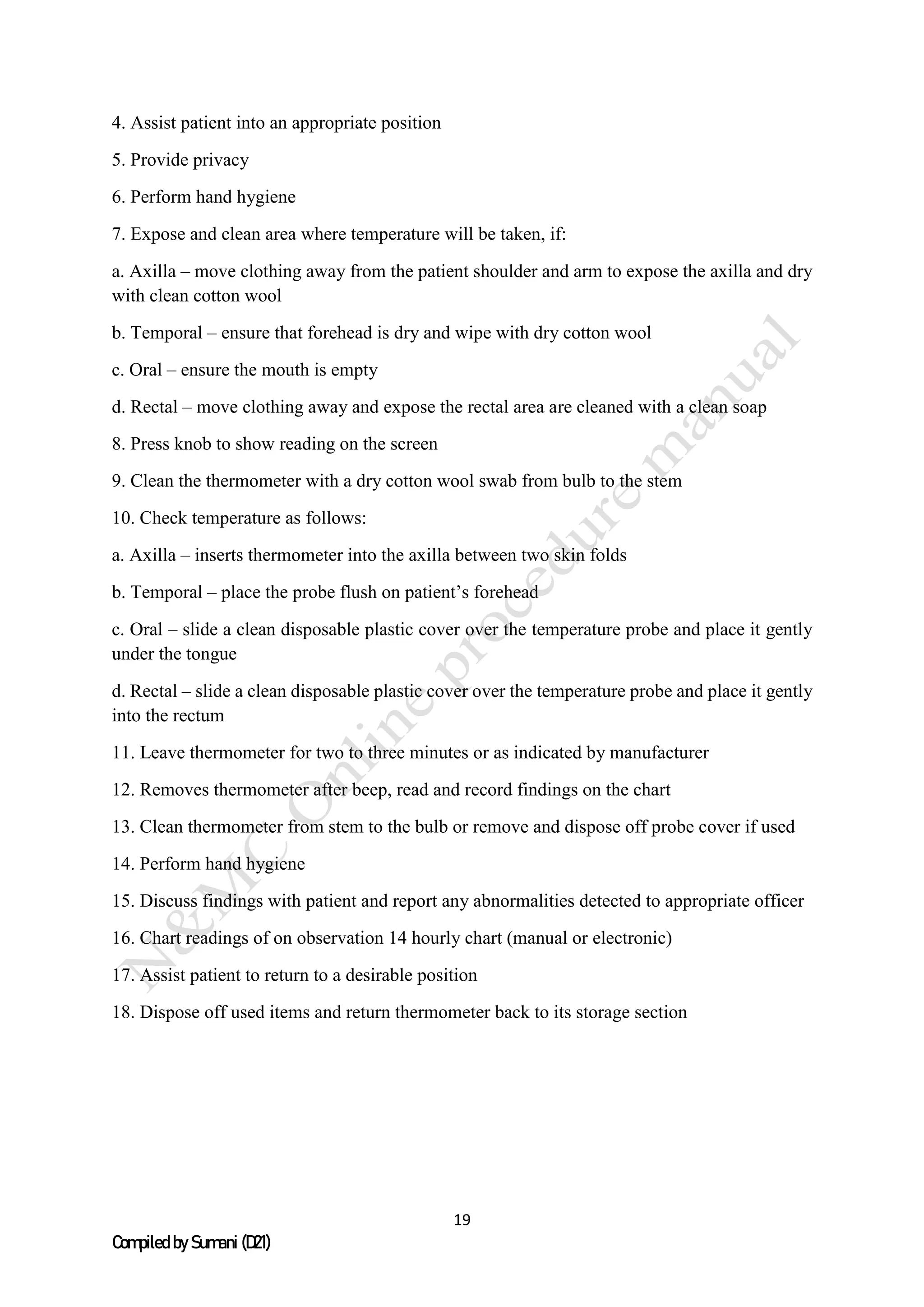 19
Compiled by Sumani (D21)
4. Assist patient into an appropriate position
5. Provide privacy
6. Perform hand hygiene
7. Expose and clean area where temperature will be taken, if:
a. Axilla – move clothing away from the patient shoulder and arm to expose the axilla and dry
with clean cotton wool
b. Temporal – ensure that forehead is dry and wipe with dry cotton wool
c. Oral – ensure the mouth is empty
d. Rectal – move clothing away and expose the rectal area are cleaned with a clean soap
8. Press knob to show reading on the screen
9. Clean the thermometer with a dry cotton wool swab from bulb to the stem
10. Check temperature as follows:
a. Axilla – inserts thermometer into the axilla between two skin folds
b. Temporal – place the probe flush on patient’s forehead
c. Oral – slide a clean disposable plastic cover over the temperature probe and place it gently
under the tongue
d. Rectal – slide a clean disposable plastic cover over the temperature probe and place it gently
into the rectum
11. Leave thermometer for two to three minutes or as indicated by manufacturer
12. Removes thermometer after beep, read and record findings on the chart
13. Clean thermometer from stem to the bulb or remove and dispose off probe cover if used
14. Perform hand hygiene
15. Discuss findings with patient and report any abnormalities detected to appropriate officer
16. Chart readings of on observation 14 hourly chart (manual or electronic)
17. Assist patient to return to a desirable position
18. Dispose off used items and return thermometer back to its storage section
 