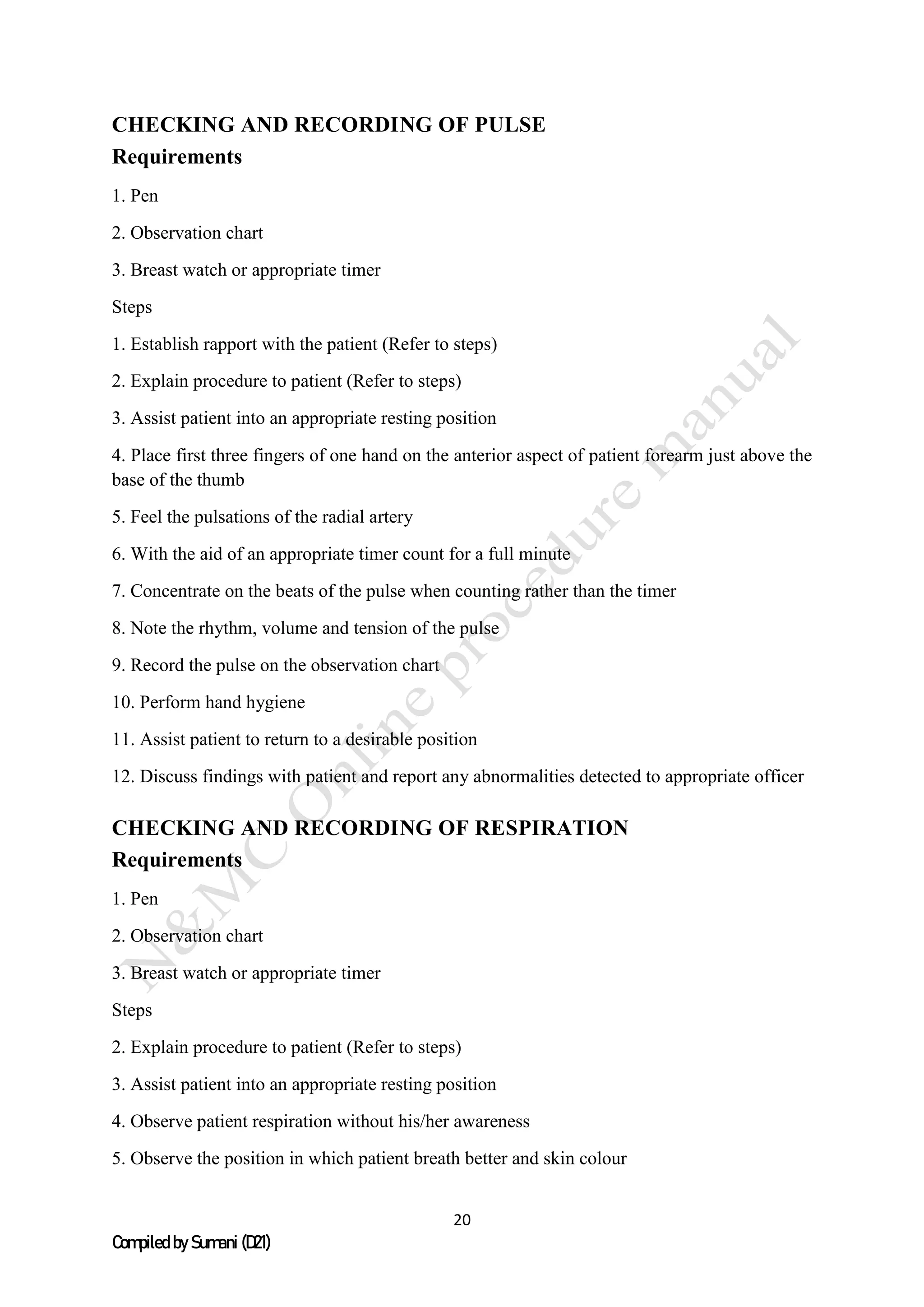 20
Compiled by Sumani (D21)
CHECKING AND RECORDING OF PULSE
Requirements
1. Pen
2. Observation chart
3. Breast watch or appropriate timer
Steps
1. Establish rapport with the patient (Refer to steps)
2. Explain procedure to patient (Refer to steps)
3. Assist patient into an appropriate resting position
4. Place first three fingers of one hand on the anterior aspect of patient forearm just above the
base of the thumb
5. Feel the pulsations of the radial artery
6. With the aid of an appropriate timer count for a full minute
7. Concentrate on the beats of the pulse when counting rather than the timer
8. Note the rhythm, volume and tension of the pulse
9. Record the pulse on the observation chart
10. Perform hand hygiene
11. Assist patient to return to a desirable position
12. Discuss findings with patient and report any abnormalities detected to appropriate officer
CHECKING AND RECORDING OF RESPIRATION
Requirements
1. Pen
2. Observation chart
3. Breast watch or appropriate timer
Steps
2. Explain procedure to patient (Refer to steps)
3. Assist patient into an appropriate resting position
4. Observe patient respiration without his/her awareness
5. Observe the position in which patient breath better and skin colour
 