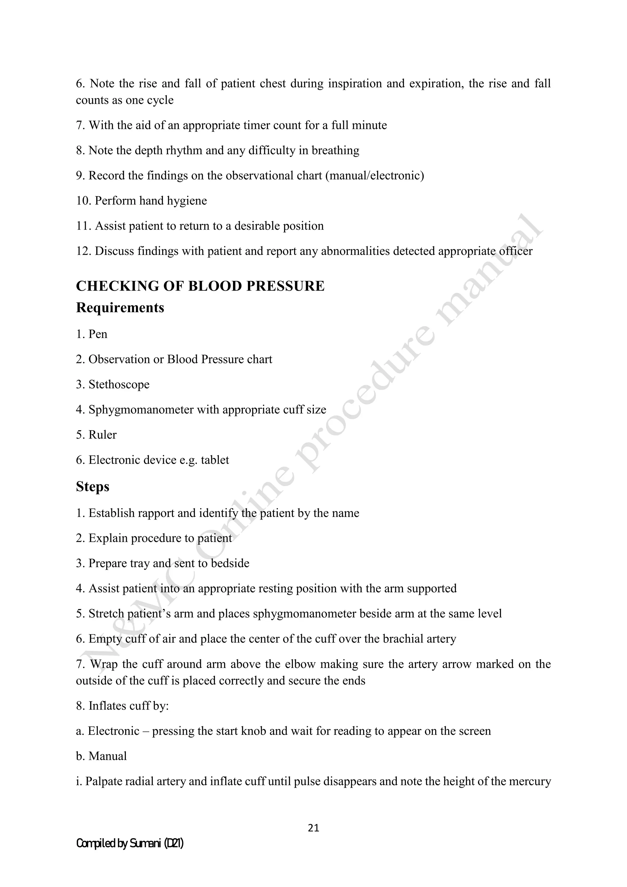 21
Compiled by Sumani (D21)
6. Note the rise and fall of patient chest during inspiration and expiration, the rise and fall
counts as one cycle
7. With the aid of an appropriate timer count for a full minute
8. Note the depth rhythm and any difficulty in breathing
9. Record the findings on the observational chart (manual/electronic)
10. Perform hand hygiene
11. Assist patient to return to a desirable position
12. Discuss findings with patient and report any abnormalities detected appropriate officer
CHECKING OF BLOOD PRESSURE
Requirements
1. Pen
2. Observation or Blood Pressure chart
3. Stethoscope
4. Sphygmomanometer with appropriate cuff size
5. Ruler
6. Electronic device e.g. tablet
Steps
1. Establish rapport and identify the patient by the name
2. Explain procedure to patient
3. Prepare tray and sent to bedside
4. Assist patient into an appropriate resting position with the arm supported
5. Stretch patient’s arm and places sphygmomanometer beside arm at the same level
6. Empty cuff of air and place the center of the cuff over the brachial artery
7. Wrap the cuff around arm above the elbow making sure the artery arrow marked on the
outside of the cuff is placed correctly and secure the ends
8. Inflates cuff by:
a. Electronic – pressing the start knob and wait for reading to appear on the screen
b. Manual
i. Palpate radial artery and inflate cuff until pulse disappears and note the height of the mercury
 