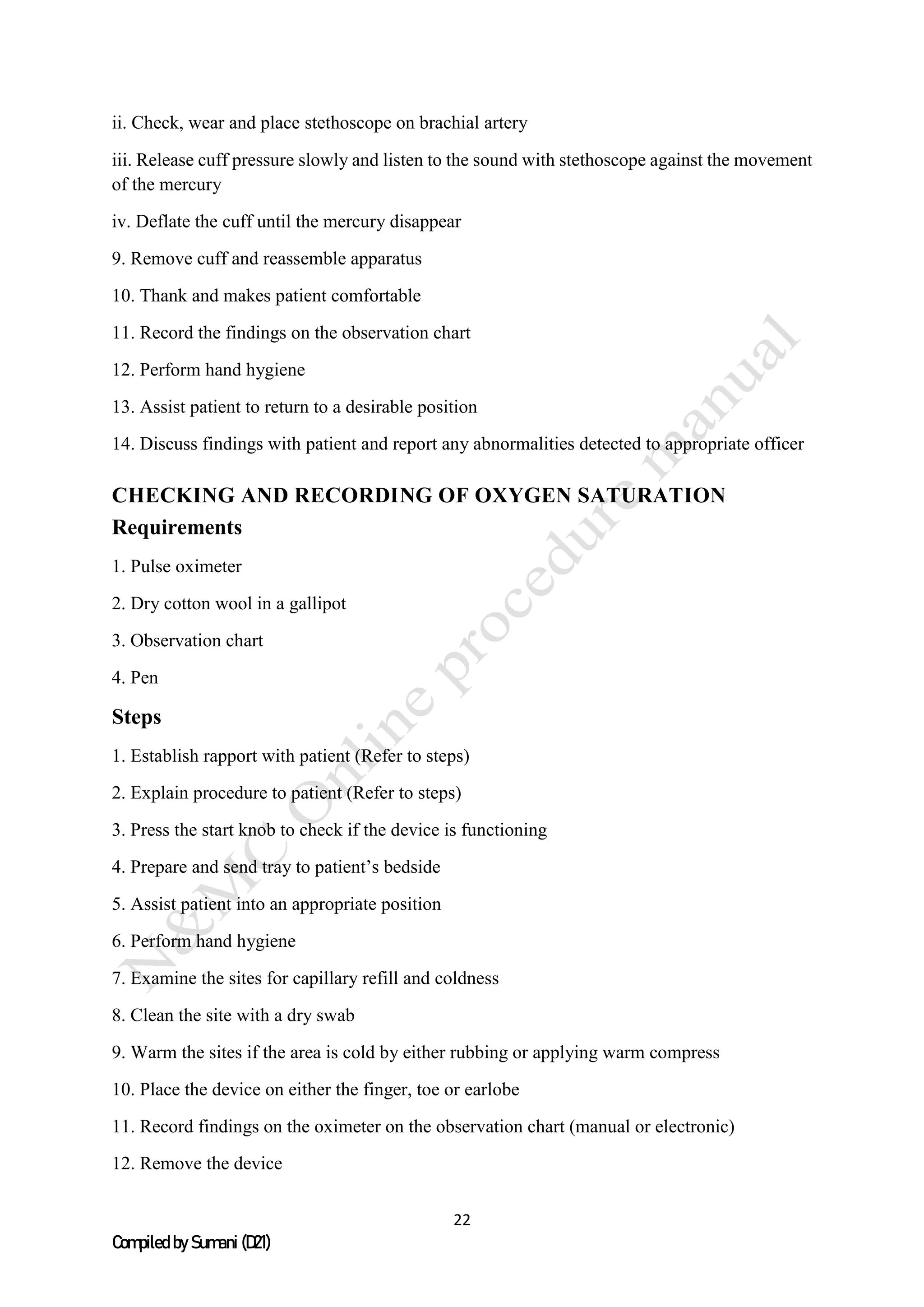22
Compiled by Sumani (D21)
ii. Check, wear and place stethoscope on brachial artery
iii. Release cuff pressure slowly and listen to the sound with stethoscope against the movement
of the mercury
iv. Deflate the cuff until the mercury disappear
9. Remove cuff and reassemble apparatus
10. Thank and makes patient comfortable
11. Record the findings on the observation chart
12. Perform hand hygiene
13. Assist patient to return to a desirable position
14. Discuss findings with patient and report any abnormalities detected to appropriate officer
CHECKING AND RECORDING OF OXYGEN SATURATION
Requirements
1. Pulse oximeter
2. Dry cotton wool in a gallipot
3. Observation chart
4. Pen
Steps
1. Establish rapport with patient (Refer to steps)
2. Explain procedure to patient (Refer to steps)
3. Press the start knob to check if the device is functioning
4. Prepare and send tray to patient’s bedside
5. Assist patient into an appropriate position
6. Perform hand hygiene
7. Examine the sites for capillary refill and coldness
8. Clean the site with a dry swab
9. Warm the sites if the area is cold by either rubbing or applying warm compress
10. Place the device on either the finger, toe or earlobe
11. Record findings on the oximeter on the observation chart (manual or electronic)
12. Remove the device
 