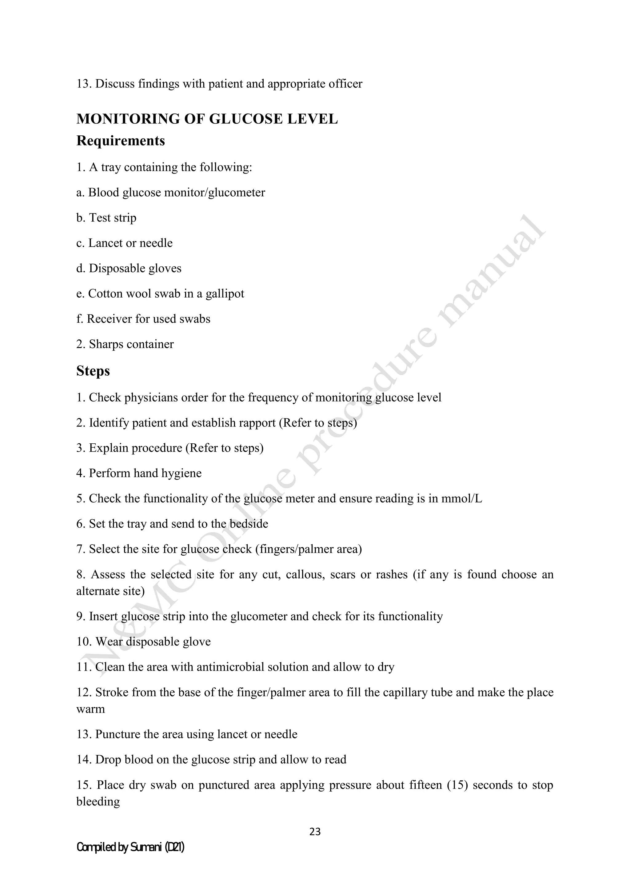 23
Compiled by Sumani (D21)
13. Discuss findings with patient and appropriate officer
MONITORING OF GLUCOSE LEVEL
Requirements
1. A tray containing the following:
a. Blood glucose monitor/glucometer
b. Test strip
c. Lancet or needle
d. Disposable gloves
e. Cotton wool swab in a gallipot
f. Receiver for used swabs
2. Sharps container
Steps
1. Check physicians order for the frequency of monitoring glucose level
2. Identify patient and establish rapport (Refer to steps)
3. Explain procedure (Refer to steps)
4. Perform hand hygiene
5. Check the functionality of the glucose meter and ensure reading is in mmol/L
6. Set the tray and send to the bedside
7. Select the site for glucose check (fingers/palmer area)
8. Assess the selected site for any cut, callous, scars or rashes (if any is found choose an
alternate site)
9. Insert glucose strip into the glucometer and check for its functionality
10. Wear disposable glove
11. Clean the area with antimicrobial solution and allow to dry
12. Stroke from the base of the finger/palmer area to fill the capillary tube and make the place
warm
13. Puncture the area using lancet or needle
14. Drop blood on the glucose strip and allow to read
15. Place dry swab on punctured area applying pressure about fifteen (15) seconds to stop
bleeding
 