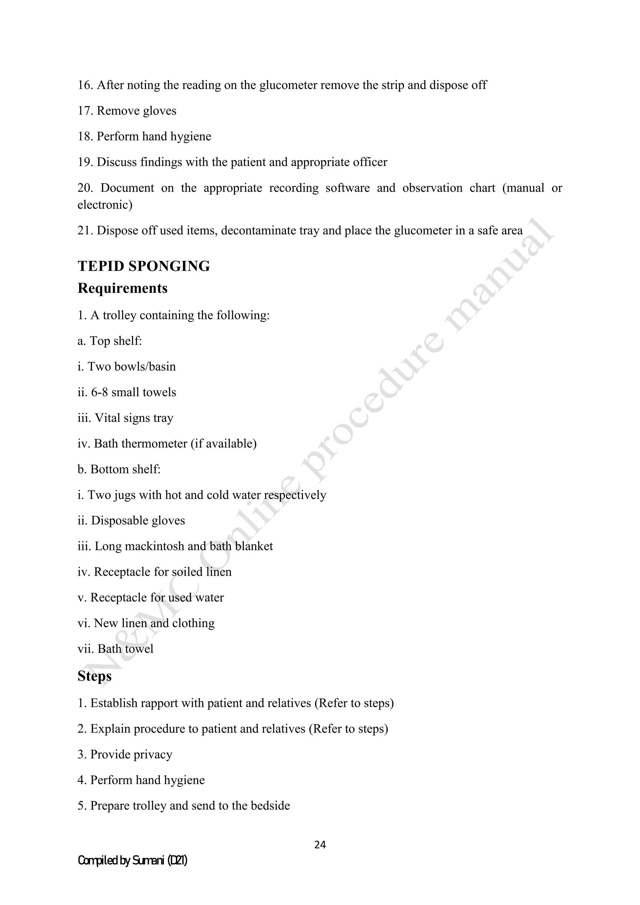 24
Compiled by Sumani (D21)
16. After noting the reading on the glucometer remove the strip and dispose off
17. Remove gloves
18. Perform hand hygiene
19. Discuss findings with the patient and appropriate officer
20. Document on the appropriate recording software and observation chart (manual or
electronic)
21. Dispose off used items, decontaminate tray and place the glucometer in a safe area
TEPID SPONGING
Requirements
1. A trolley containing the following:
a. Top shelf:
i. Two bowls/basin
ii. 6-8 small towels
iii. Vital signs tray
iv. Bath thermometer (if available)
b. Bottom shelf:
i. Two jugs with hot and cold water respectively
ii. Disposable gloves
iii. Long mackintosh and bath blanket
iv. Receptacle for soiled linen
v. Receptacle for used water
vi. New linen and clothing
vii. Bath towel
Steps
1. Establish rapport with patient and relatives (Refer to steps)
2. Explain procedure to patient and relatives (Refer to steps)
3. Provide privacy
4. Perform hand hygiene
5. Prepare trolley and send to the bedside
 