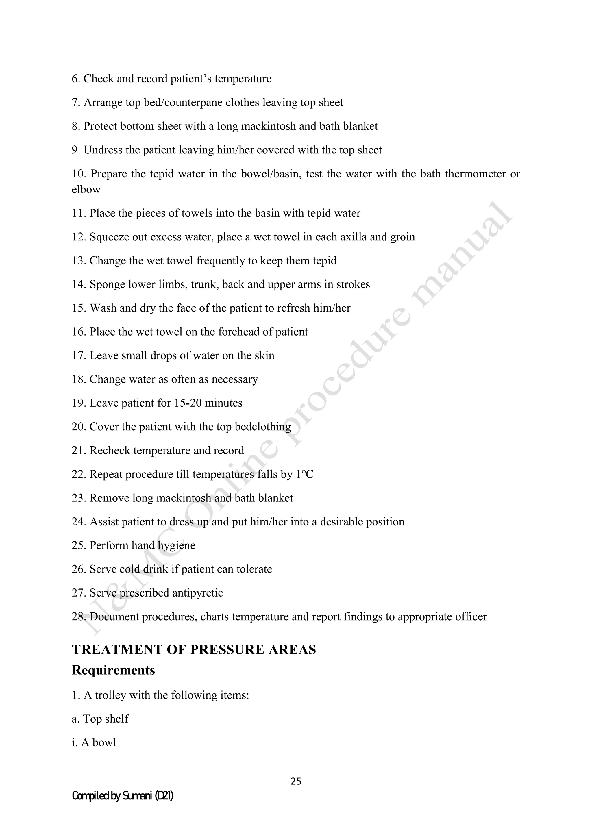 25
Compiled by Sumani (D21)
6. Check and record patient’s temperature
7. Arrange top bed/counterpane clothes leaving top sheet
8. Protect bottom sheet with a long mackintosh and bath blanket
9. Undress the patient leaving him/her covered with the top sheet
10. Prepare the tepid water in the bowel/basin, test the water with the bath thermometer or
elbow
11. Place the pieces of towels into the basin with tepid water
12. Squeeze out excess water, place a wet towel in each axilla and groin
13. Change the wet towel frequently to keep them tepid
14. Sponge lower limbs, trunk, back and upper arms in strokes
15. Wash and dry the face of the patient to refresh him/her
16. Place the wet towel on the forehead of patient
17. Leave small drops of water on the skin
18. Change water as often as necessary
19. Leave patient for 15-20 minutes
20. Cover the patient with the top bedclothing
21. Recheck temperature and record
22. Repeat procedure till temperatures falls by 1℃
23. Remove long mackintosh and bath blanket
24. Assist patient to dress up and put him/her into a desirable position
25. Perform hand hygiene
26. Serve cold drink if patient can tolerate
27. Serve prescribed antipyretic
28. Document procedures, charts temperature and report findings to appropriate officer
TREATMENT OF PRESSURE AREAS
Requirements
1. A trolley with the following items:
a. Top shelf
i. A bowl
 