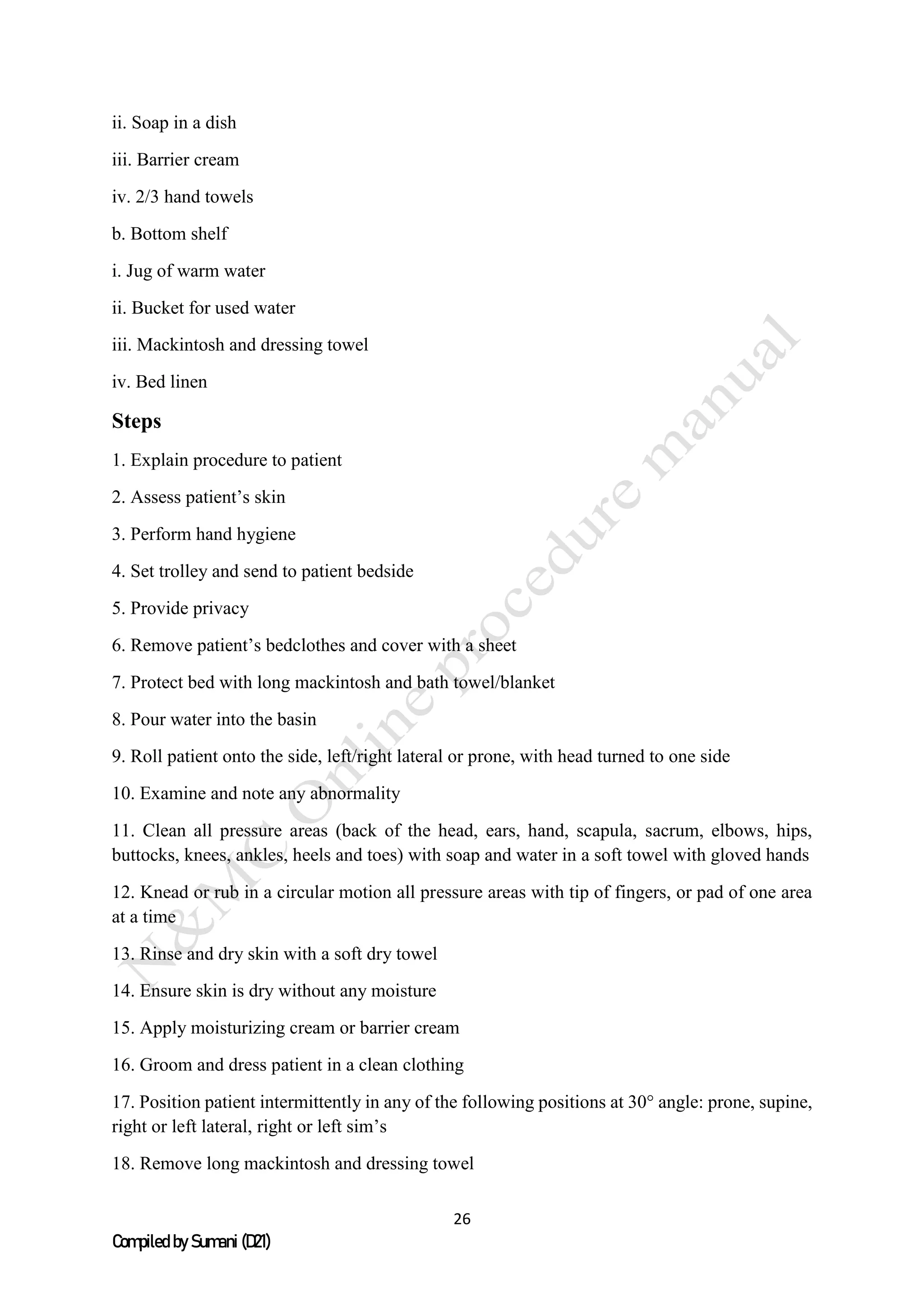 26
Compiled by Sumani (D21)
ii. Soap in a dish
iii. Barrier cream
iv. 2/3 hand towels
b. Bottom shelf
i. Jug of warm water
ii. Bucket for used water
iii. Mackintosh and dressing towel
iv. Bed linen
Steps
1. Explain procedure to patient
2. Assess patient’s skin
3. Perform hand hygiene
4. Set trolley and send to patient bedside
5. Provide privacy
6. Remove patient’s bedclothes and cover with a sheet
7. Protect bed with long mackintosh and bath towel/blanket
8. Pour water into the basin
9. Roll patient onto the side, left/right lateral or prone, with head turned to one side
10. Examine and note any abnormality
11. Clean all pressure areas (back of the head, ears, hand, scapula, sacrum, elbows, hips,
buttocks, knees, ankles, heels and toes) with soap and water in a soft towel with gloved hands
12. Knead or rub in a circular motion all pressure areas with tip of fingers, or pad of one area
at a time
13. Rinse and dry skin with a soft dry towel
14. Ensure skin is dry without any moisture
15. Apply moisturizing cream or barrier cream
16. Groom and dress patient in a clean clothing
17. Position patient intermittently in any of the following positions at 30° angle: prone, supine,
right or left lateral, right or left sim’s
18. Remove long mackintosh and dressing towel
 