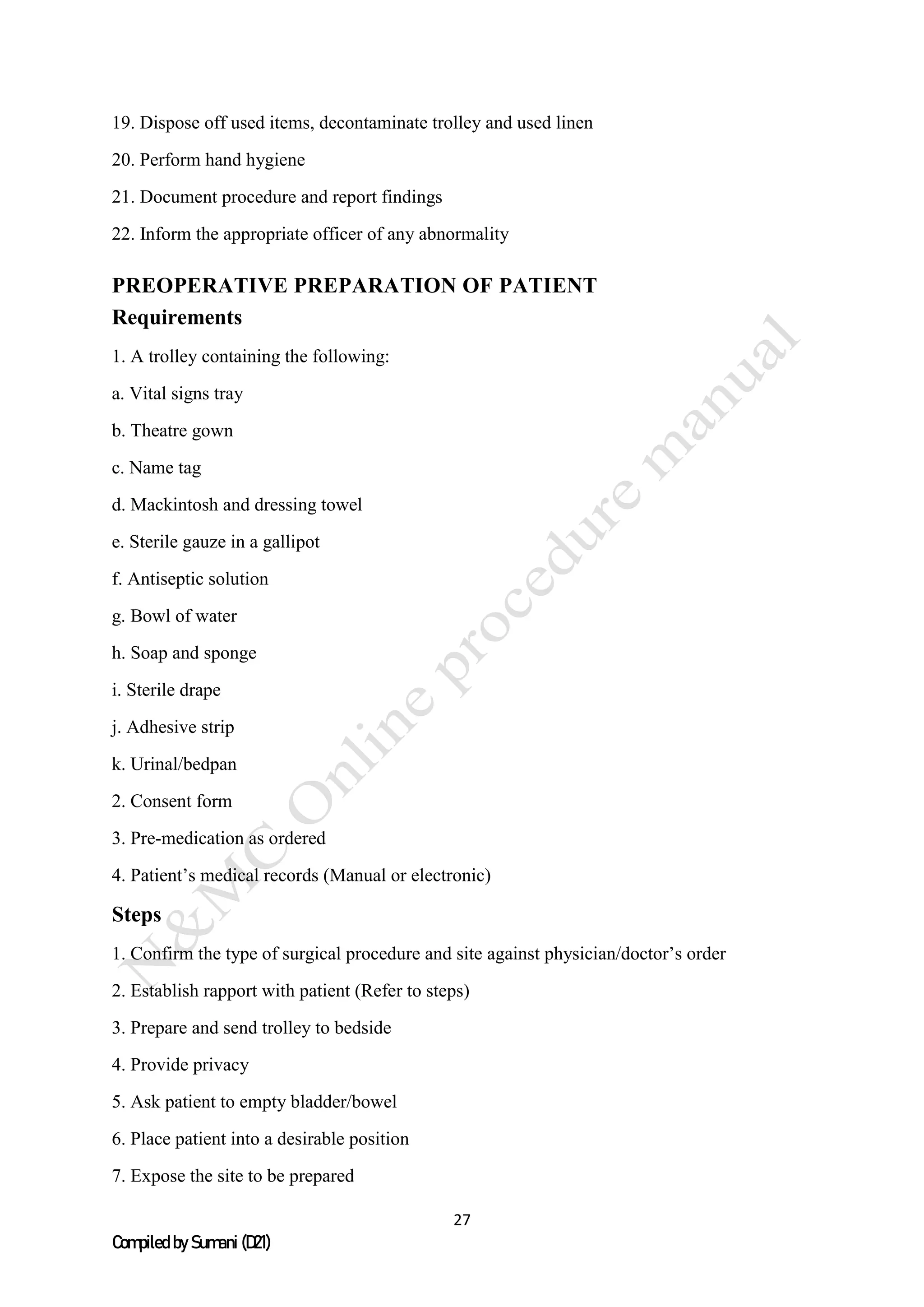 27
Compiled by Sumani (D21)
19. Dispose off used items, decontaminate trolley and used linen
20. Perform hand hygiene
21. Document procedure and report findings
22. Inform the appropriate officer of any abnormality
PREOPERATIVE PREPARATION OF PATIENT
Requirements
1. A trolley containing the following:
a. Vital signs tray
b. Theatre gown
c. Name tag
d. Mackintosh and dressing towel
e. Sterile gauze in a gallipot
f. Antiseptic solution
g. Bowl of water
h. Soap and sponge
i. Sterile drape
j. Adhesive strip
k. Urinal/bedpan
2. Consent form
3. Pre-medication as ordered
4. Patient’s medical records (Manual or electronic)
Steps
1. Confirm the type of surgical procedure and site against physician/doctor’s order
2. Establish rapport with patient (Refer to steps)
3. Prepare and send trolley to bedside
4. Provide privacy
5. Ask patient to empty bladder/bowel
6. Place patient into a desirable position
7. Expose the site to be prepared
 