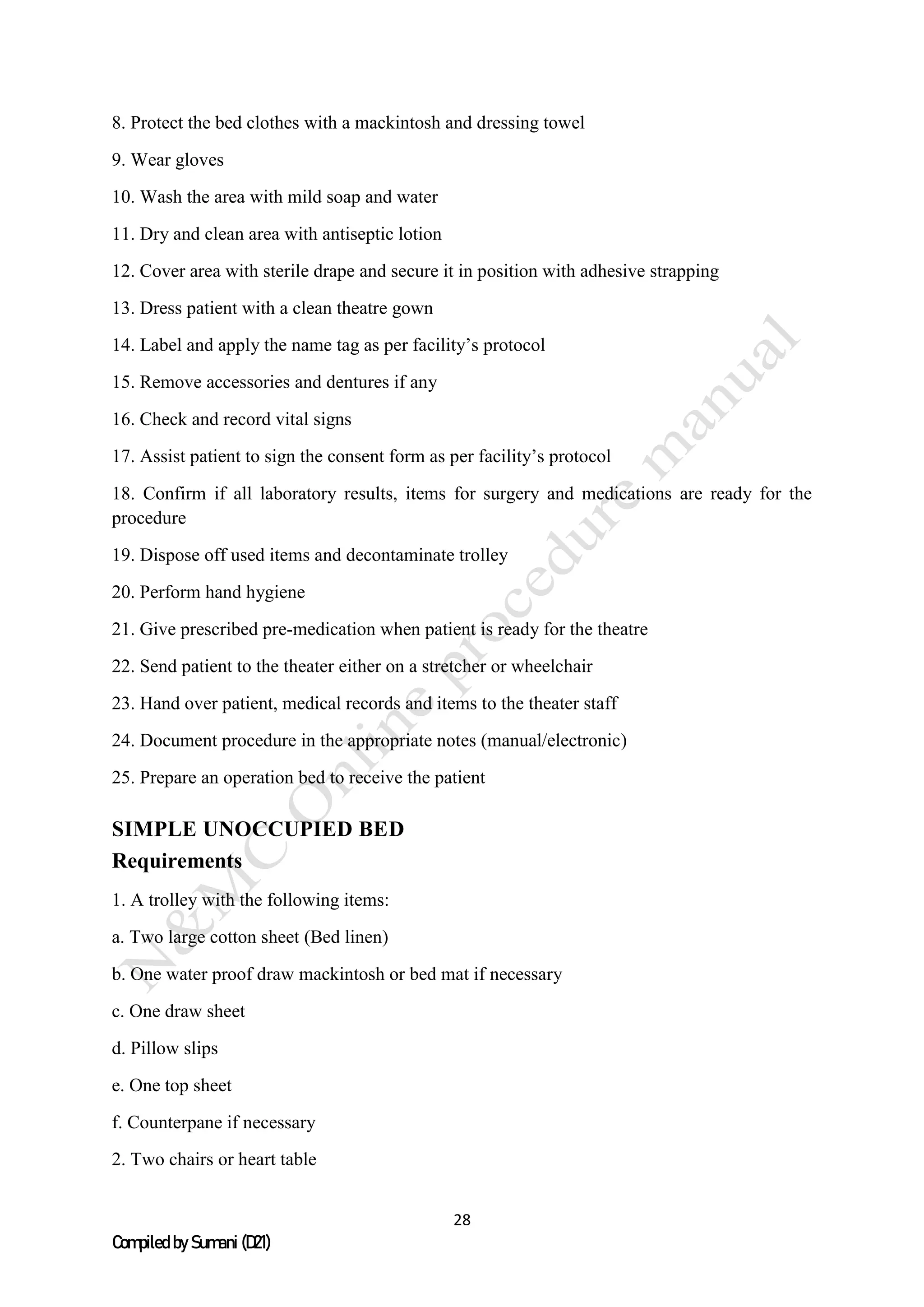 28
Compiled by Sumani (D21)
8. Protect the bed clothes with a mackintosh and dressing towel
9. Wear gloves
10. Wash the area with mild soap and water
11. Dry and clean area with antiseptic lotion
12. Cover area with sterile drape and secure it in position with adhesive strapping
13. Dress patient with a clean theatre gown
14. Label and apply the name tag as per facility’s protocol
15. Remove accessories and dentures if any
16. Check and record vital signs
17. Assist patient to sign the consent form as per facility’s protocol
18. Confirm if all laboratory results, items for surgery and medications are ready for the
procedure
19. Dispose off used items and decontaminate trolley
20. Perform hand hygiene
21. Give prescribed pre-medication when patient is ready for the theatre
22. Send patient to the theater either on a stretcher or wheelchair
23. Hand over patient, medical records and items to the theater staff
24. Document procedure in the appropriate notes (manual/electronic)
25. Prepare an operation bed to receive the patient
SIMPLE UNOCCUPIED BED
Requirements
1. A trolley with the following items:
a. Two large cotton sheet (Bed linen)
b. One water proof draw mackintosh or bed mat if necessary
c. One draw sheet
d. Pillow slips
e. One top sheet
f. Counterpane if necessary
2. Two chairs or heart table
 