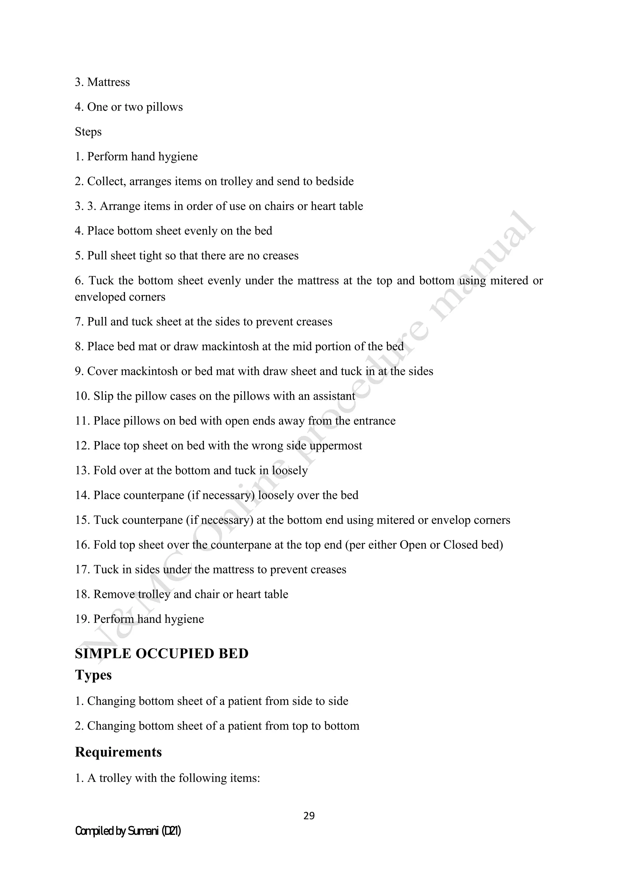 29
Compiled by Sumani (D21)
3. Mattress
4. One or two pillows
Steps
1. Perform hand hygiene
2. Collect, arranges items on trolley and send to bedside
3. 3. Arrange items in order of use on chairs or heart table
4. Place bottom sheet evenly on the bed
5. Pull sheet tight so that there are no creases
6. Tuck the bottom sheet evenly under the mattress at the top and bottom using mitered or
enveloped corners
7. Pull and tuck sheet at the sides to prevent creases
8. Place bed mat or draw mackintosh at the mid portion of the bed
9. Cover mackintosh or bed mat with draw sheet and tuck in at the sides
10. Slip the pillow cases on the pillows with an assistant
11. Place pillows on bed with open ends away from the entrance
12. Place top sheet on bed with the wrong side uppermost
13. Fold over at the bottom and tuck in loosely
14. Place counterpane (if necessary) loosely over the bed
15. Tuck counterpane (if necessary) at the bottom end using mitered or envelop corners
16. Fold top sheet over the counterpane at the top end (per either Open or Closed bed)
17. Tuck in sides under the mattress to prevent creases
18. Remove trolley and chair or heart table
19. Perform hand hygiene
SIMPLE OCCUPIED BED
Types
1. Changing bottom sheet of a patient from side to side
2. Changing bottom sheet of a patient from top to bottom
Requirements
1. A trolley with the following items:
 