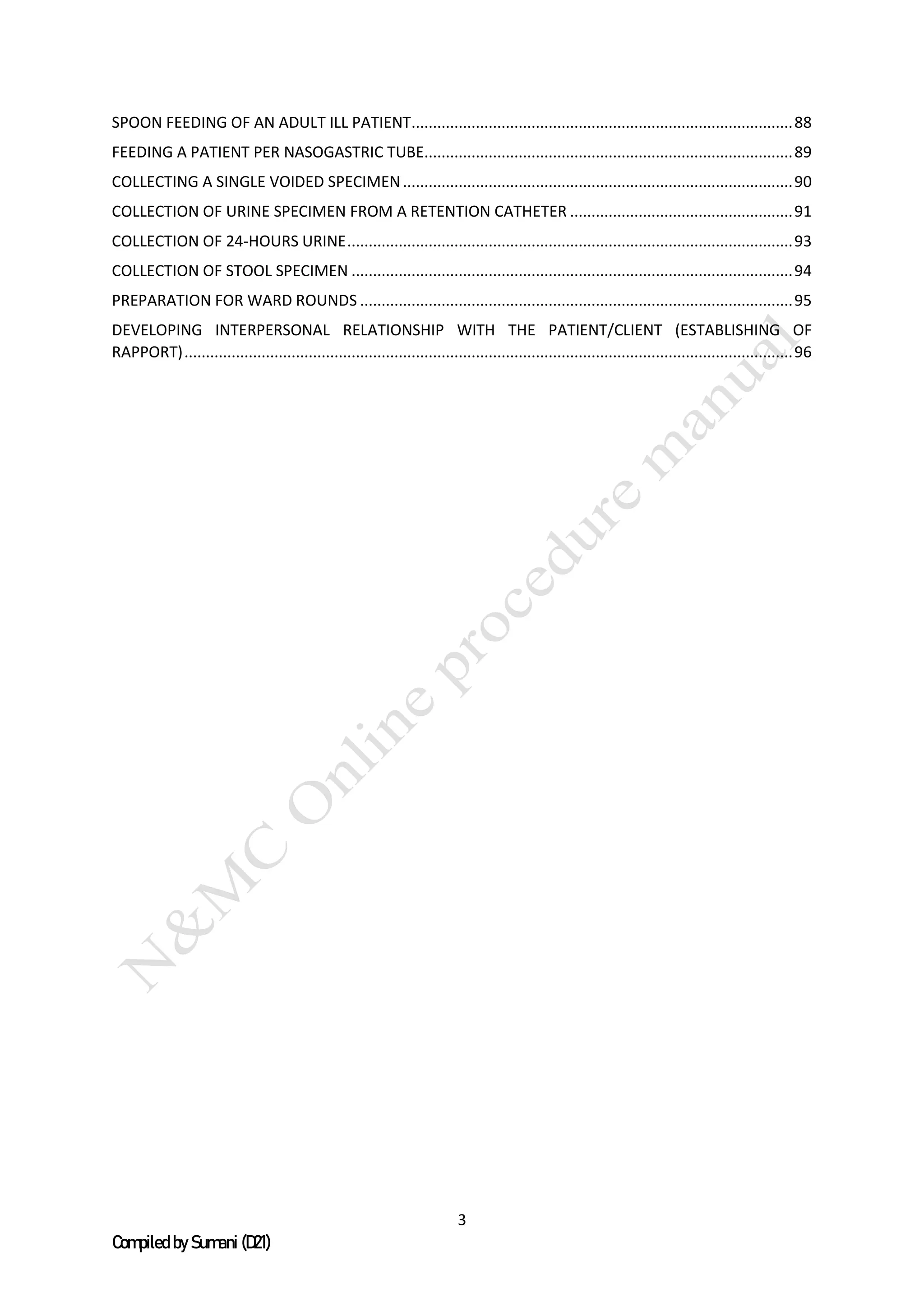 3
Compiled by Sumani (D21)
SPOON FEEDING OF AN ADULT ILL PATIENT.........................................................................................88
FEEDING A PATIENT PER NASOGASTRIC TUBE......................................................................................89
COLLECTING A SINGLE VOIDED SPECIMEN...........................................................................................90
COLLECTION OF URINE SPECIMEN FROM A RETENTION CATHETER ....................................................91
COLLECTION OF 24-HOURS URINE........................................................................................................93
COLLECTION OF STOOL SPECIMEN .......................................................................................................94
PREPARATION FOR WARD ROUNDS .....................................................................................................95
DEVELOPING INTERPERSONAL RELATIONSHIP WITH THE PATIENT/CLIENT (ESTABLISHING OF
RAPPORT)..............................................................................................................................................96
 