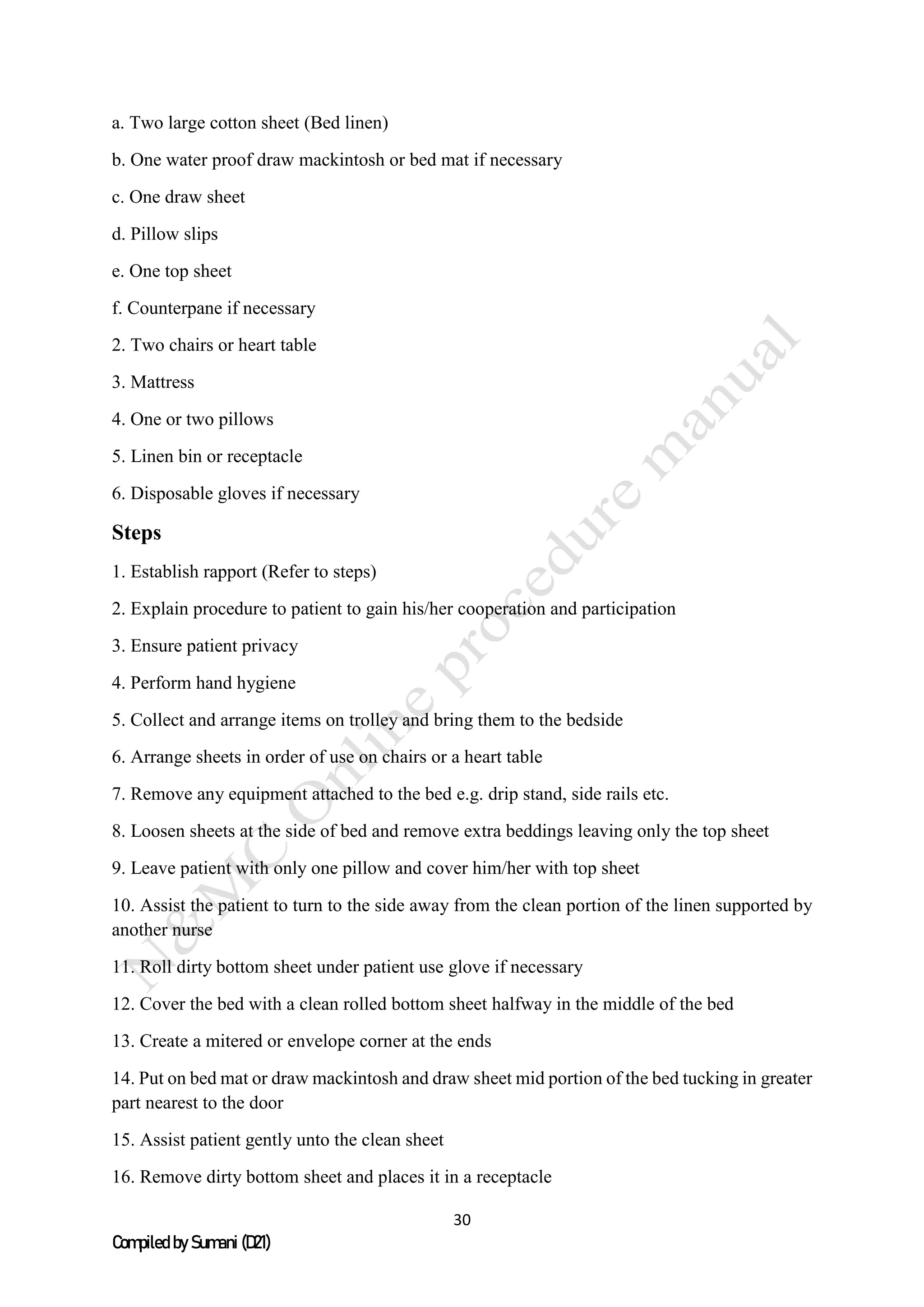 30
Compiled by Sumani (D21)
a. Two large cotton sheet (Bed linen)
b. One water proof draw mackintosh or bed mat if necessary
c. One draw sheet
d. Pillow slips
e. One top sheet
f. Counterpane if necessary
2. Two chairs or heart table
3. Mattress
4. One or two pillows
5. Linen bin or receptacle
6. Disposable gloves if necessary
Steps
1. Establish rapport (Refer to steps)
2. Explain procedure to patient to gain his/her cooperation and participation
3. Ensure patient privacy
4. Perform hand hygiene
5. Collect and arrange items on trolley and bring them to the bedside
6. Arrange sheets in order of use on chairs or a heart table
7. Remove any equipment attached to the bed e.g. drip stand, side rails etc.
8. Loosen sheets at the side of bed and remove extra beddings leaving only the top sheet
9. Leave patient with only one pillow and cover him/her with top sheet
10. Assist the patient to turn to the side away from the clean portion of the linen supported by
another nurse
11. Roll dirty bottom sheet under patient use glove if necessary
12. Cover the bed with a clean rolled bottom sheet halfway in the middle of the bed
13. Create a mitered or envelope corner at the ends
14. Put on bed mat or draw mackintosh and draw sheet mid portion of the bed tucking in greater
part nearest to the door
15. Assist patient gently unto the clean sheet
16. Remove dirty bottom sheet and places it in a receptacle
 