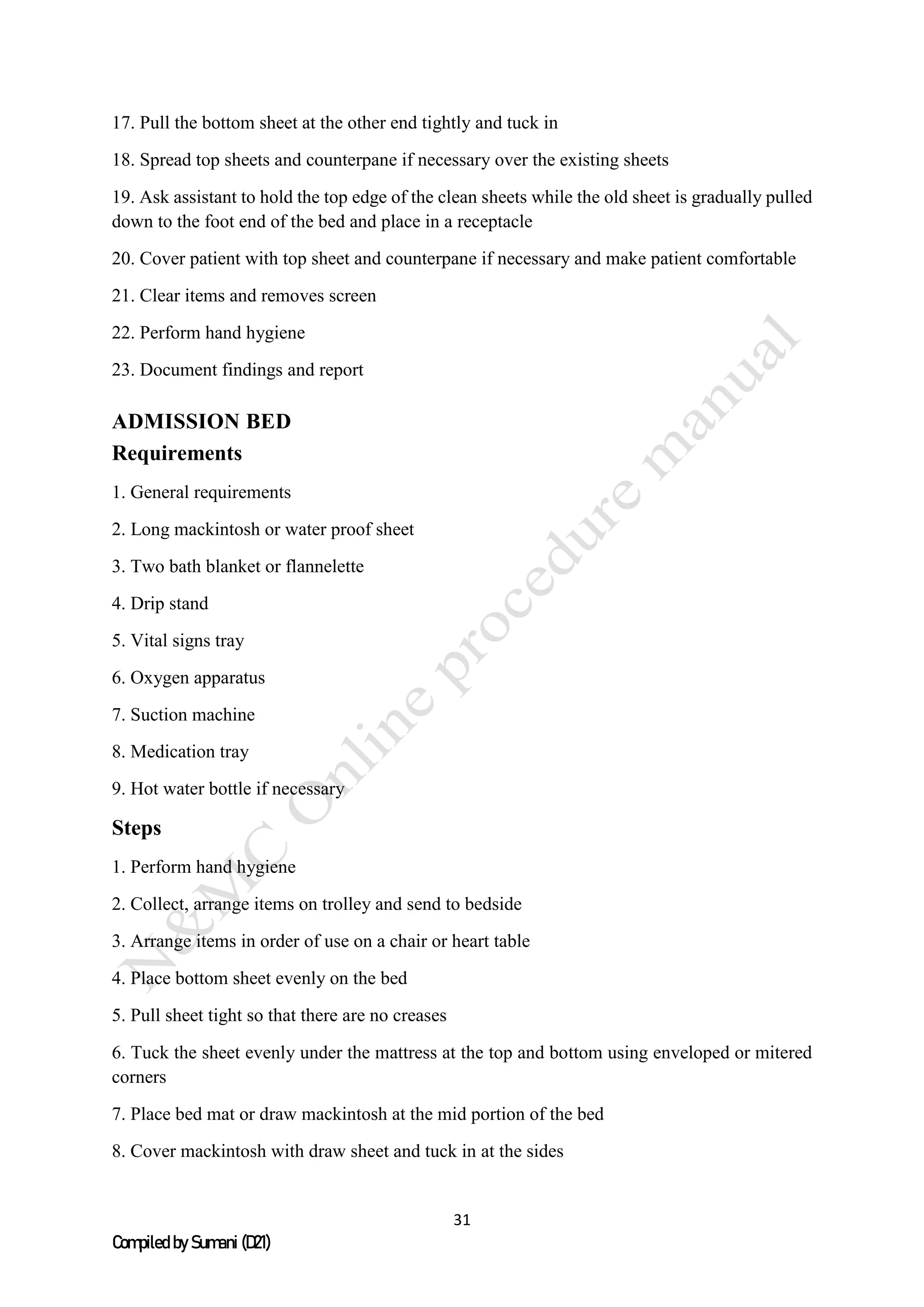 31
Compiled by Sumani (D21)
17. Pull the bottom sheet at the other end tightly and tuck in
18. Spread top sheets and counterpane if necessary over the existing sheets
19. Ask assistant to hold the top edge of the clean sheets while the old sheet is gradually pulled
down to the foot end of the bed and place in a receptacle
20. Cover patient with top sheet and counterpane if necessary and make patient comfortable
21. Clear items and removes screen
22. Perform hand hygiene
23. Document findings and report
ADMISSION BED
Requirements
1. General requirements
2. Long mackintosh or water proof sheet
3. Two bath blanket or flannelette
4. Drip stand
5. Vital signs tray
6. Oxygen apparatus
7. Suction machine
8. Medication tray
9. Hot water bottle if necessary
Steps
1. Perform hand hygiene
2. Collect, arrange items on trolley and send to bedside
3. Arrange items in order of use on a chair or heart table
4. Place bottom sheet evenly on the bed
5. Pull sheet tight so that there are no creases
6. Tuck the sheet evenly under the mattress at the top and bottom using enveloped or mitered
corners
7. Place bed mat or draw mackintosh at the mid portion of the bed
8. Cover mackintosh with draw sheet and tuck in at the sides
 