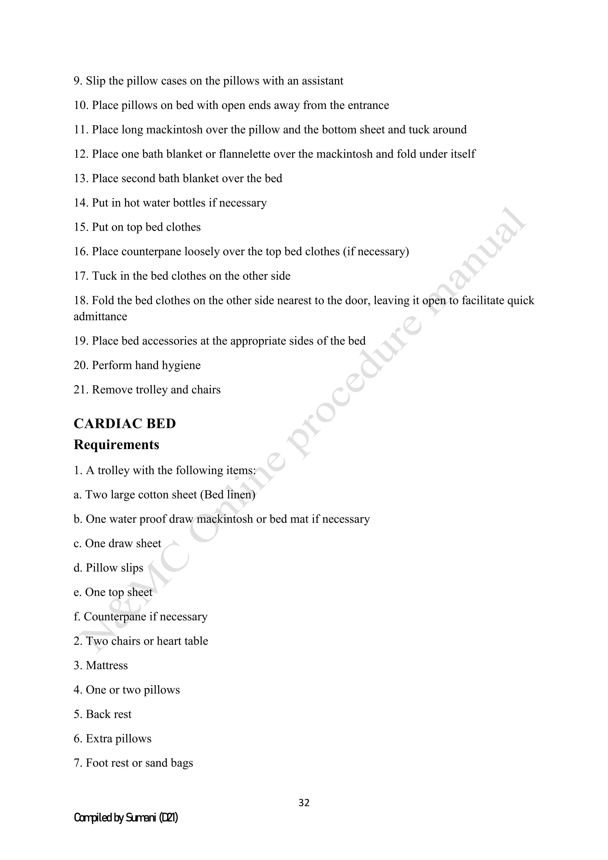 32
Compiled by Sumani (D21)
9. Slip the pillow cases on the pillows with an assistant
10. Place pillows on bed with open ends away from the entrance
11. Place long mackintosh over the pillow and the bottom sheet and tuck around
12. Place one bath blanket or flannelette over the mackintosh and fold under itself
13. Place second bath blanket over the bed
14. Put in hot water bottles if necessary
15. Put on top bed clothes
16. Place counterpane loosely over the top bed clothes (if necessary)
17. Tuck in the bed clothes on the other side
18. Fold the bed clothes on the other side nearest to the door, leaving it open to facilitate quick
admittance
19. Place bed accessories at the appropriate sides of the bed
20. Perform hand hygiene
21. Remove trolley and chairs
CARDIAC BED
Requirements
1. A trolley with the following items:
a. Two large cotton sheet (Bed linen)
b. One water proof draw mackintosh or bed mat if necessary
c. One draw sheet
d. Pillow slips
e. One top sheet
f. Counterpane if necessary
2. Two chairs or heart table
3. Mattress
4. One or two pillows
5. Back rest
6. Extra pillows
7. Foot rest or sand bags
 