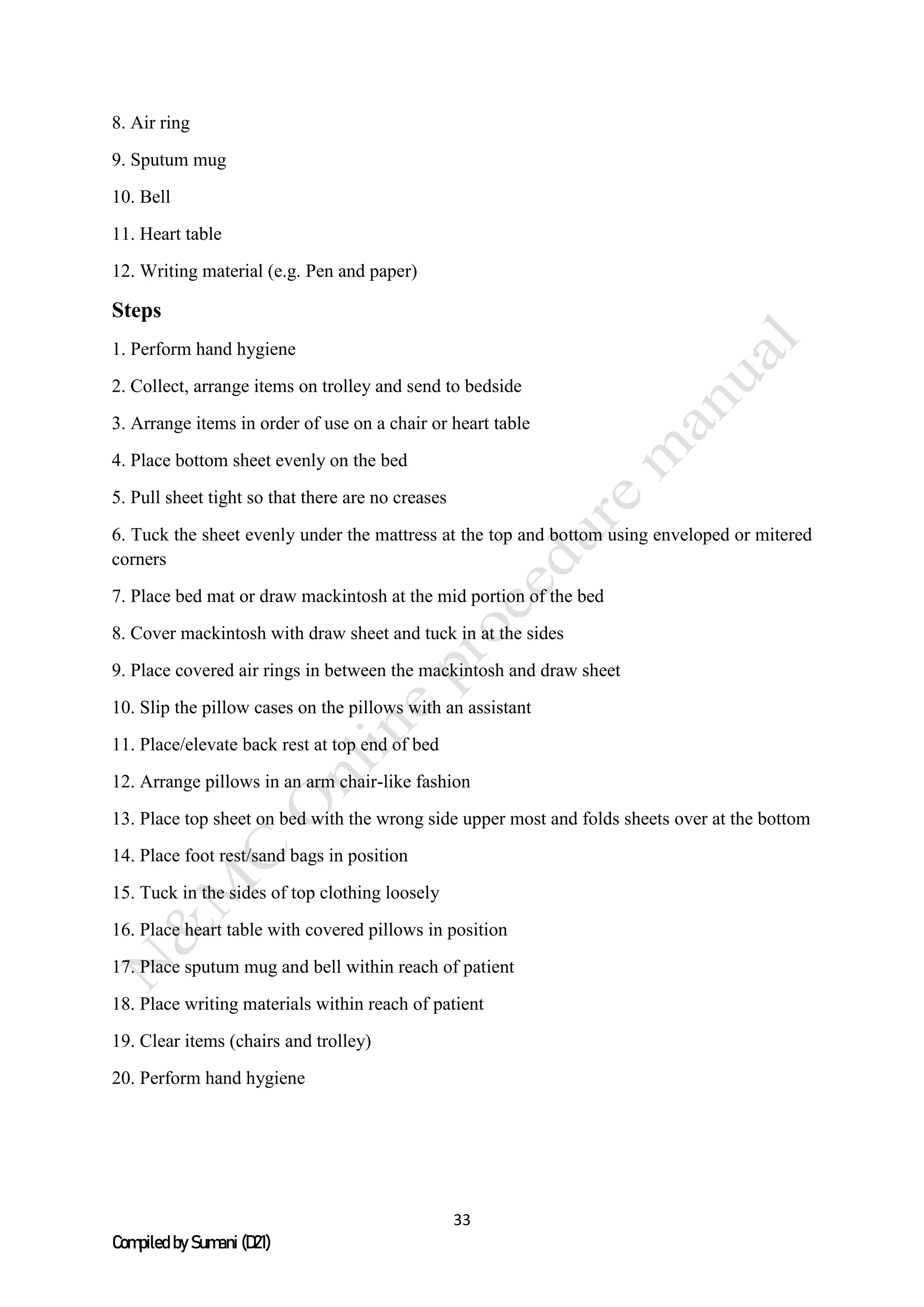 33
Compiled by Sumani (D21)
8. Air ring
9. Sputum mug
10. Bell
11. Heart table
12. Writing material (e.g. Pen and paper)
Steps
1. Perform hand hygiene
2. Collect, arrange items on trolley and send to bedside
3. Arrange items in order of use on a chair or heart table
4. Place bottom sheet evenly on the bed
5. Pull sheet tight so that there are no creases
6. Tuck the sheet evenly under the mattress at the top and bottom using enveloped or mitered
corners
7. Place bed mat or draw mackintosh at the mid portion of the bed
8. Cover mackintosh with draw sheet and tuck in at the sides
9. Place covered air rings in between the mackintosh and draw sheet
10. Slip the pillow cases on the pillows with an assistant
11. Place/elevate back rest at top end of bed
12. Arrange pillows in an arm chair-like fashion
13. Place top sheet on bed with the wrong side upper most and folds sheets over at the bottom
14. Place foot rest/sand bags in position
15. Tuck in the sides of top clothing loosely
16. Place heart table with covered pillows in position
17. Place sputum mug and bell within reach of patient
18. Place writing materials within reach of patient
19. Clear items (chairs and trolley)
20. Perform hand hygiene
 