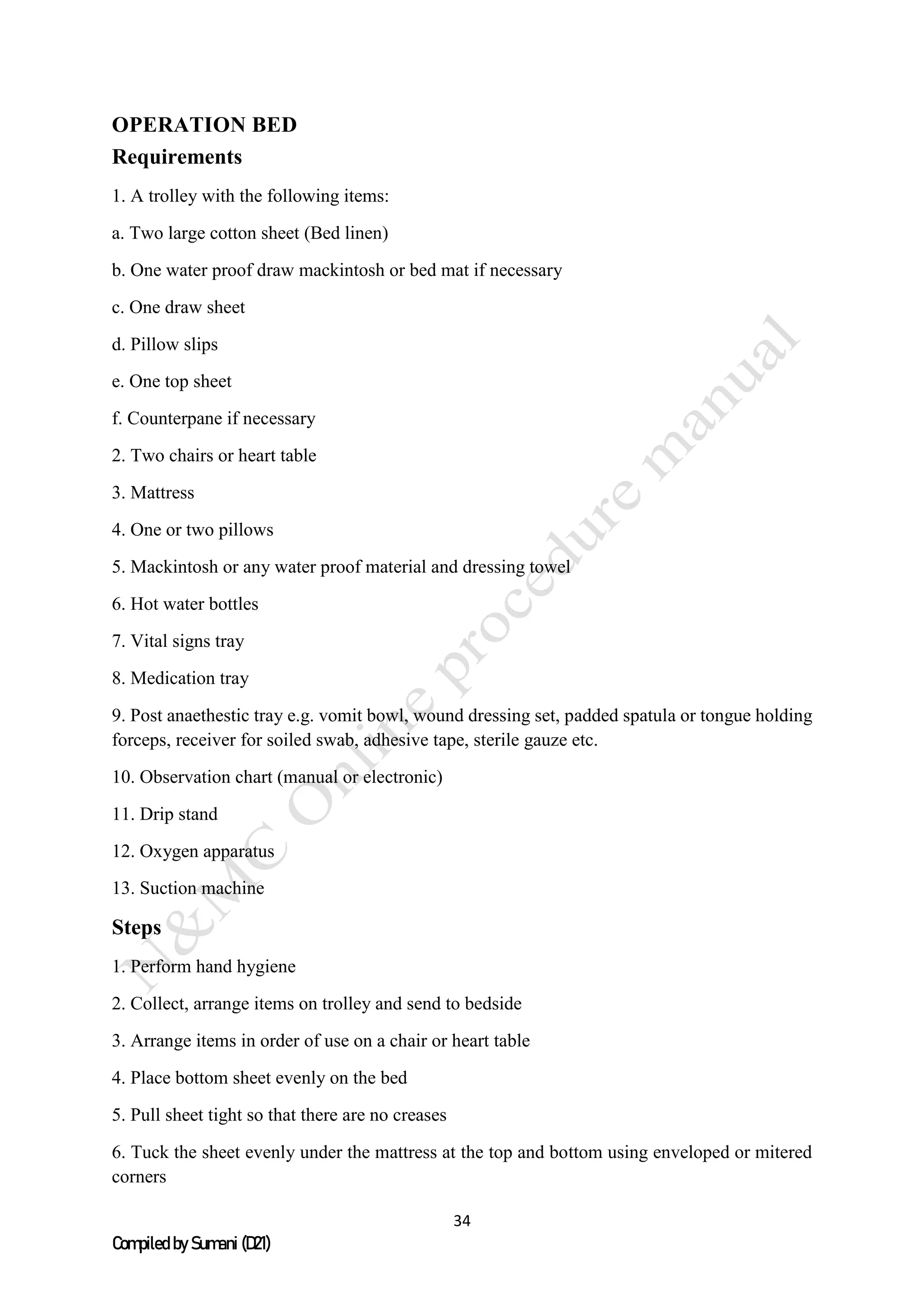 34
Compiled by Sumani (D21)
OPERATION BED
Requirements
1. A trolley with the following items:
a. Two large cotton sheet (Bed linen)
b. One water proof draw mackintosh or bed mat if necessary
c. One draw sheet
d. Pillow slips
e. One top sheet
f. Counterpane if necessary
2. Two chairs or heart table
3. Mattress
4. One or two pillows
5. Mackintosh or any water proof material and dressing towel
6. Hot water bottles
7. Vital signs tray
8. Medication tray
9. Post anaethestic tray e.g. vomit bowl, wound dressing set, padded spatula or tongue holding
forceps, receiver for soiled swab, adhesive tape, sterile gauze etc.
10. Observation chart (manual or electronic)
11. Drip stand
12. Oxygen apparatus
13. Suction machine
Steps
1. Perform hand hygiene
2. Collect, arrange items on trolley and send to bedside
3. Arrange items in order of use on a chair or heart table
4. Place bottom sheet evenly on the bed
5. Pull sheet tight so that there are no creases
6. Tuck the sheet evenly under the mattress at the top and bottom using enveloped or mitered
corners
 