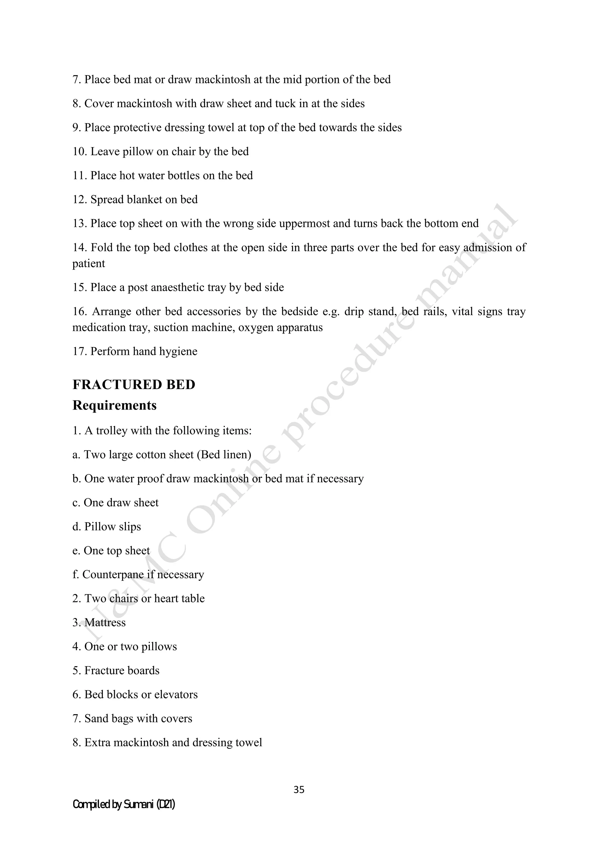 35
Compiled by Sumani (D21)
7. Place bed mat or draw mackintosh at the mid portion of the bed
8. Cover mackintosh with draw sheet and tuck in at the sides
9. Place protective dressing towel at top of the bed towards the sides
10. Leave pillow on chair by the bed
11. Place hot water bottles on the bed
12. Spread blanket on bed
13. Place top sheet on with the wrong side uppermost and turns back the bottom end
14. Fold the top bed clothes at the open side in three parts over the bed for easy admission of
patient
15. Place a post anaesthetic tray by bed side
16. Arrange other bed accessories by the bedside e.g. drip stand, bed rails, vital signs tray
medication tray, suction machine, oxygen apparatus
17. Perform hand hygiene
FRACTURED BED
Requirements
1. A trolley with the following items:
a. Two large cotton sheet (Bed linen)
b. One water proof draw mackintosh or bed mat if necessary
c. One draw sheet
d. Pillow slips
e. One top sheet
f. Counterpane if necessary
2. Two chairs or heart table
3. Mattress
4. One or two pillows
5. Fracture boards
6. Bed blocks or elevators
7. Sand bags with covers
8. Extra mackintosh and dressing towel
 