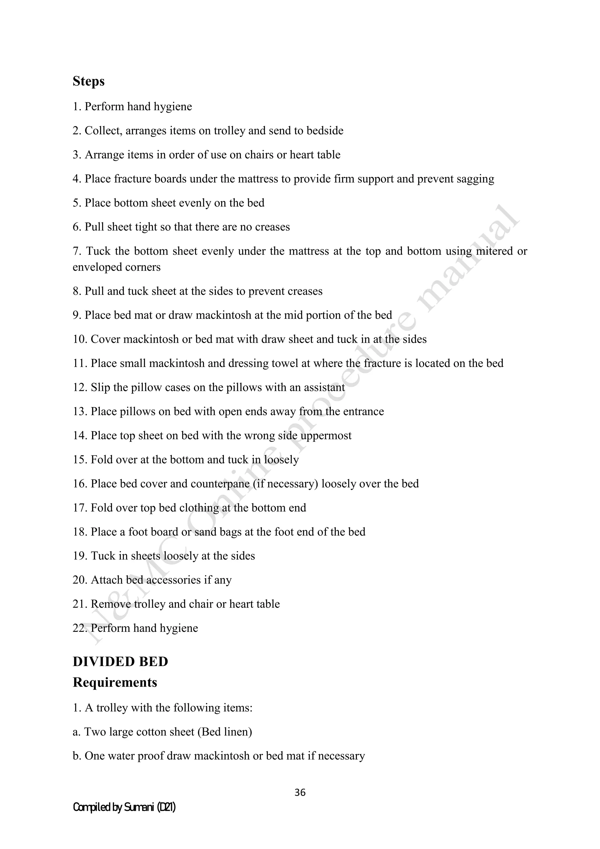 36
Compiled by Sumani (D21)
Steps
1. Perform hand hygiene
2. Collect, arranges items on trolley and send to bedside
3. Arrange items in order of use on chairs or heart table
4. Place fracture boards under the mattress to provide firm support and prevent sagging
5. Place bottom sheet evenly on the bed
6. Pull sheet tight so that there are no creases
7. Tuck the bottom sheet evenly under the mattress at the top and bottom using mitered or
enveloped corners
8. Pull and tuck sheet at the sides to prevent creases
9. Place bed mat or draw mackintosh at the mid portion of the bed
10. Cover mackintosh or bed mat with draw sheet and tuck in at the sides
11. Place small mackintosh and dressing towel at where the fracture is located on the bed
12. Slip the pillow cases on the pillows with an assistant
13. Place pillows on bed with open ends away from the entrance
14. Place top sheet on bed with the wrong side uppermost
15. Fold over at the bottom and tuck in loosely
16. Place bed cover and counterpane (if necessary) loosely over the bed
17. Fold over top bed clothing at the bottom end
18. Place a foot board or sand bags at the foot end of the bed
19. Tuck in sheets loosely at the sides
20. Attach bed accessories if any
21. Remove trolley and chair or heart table
22. Perform hand hygiene
DIVIDED BED
Requirements
1. A trolley with the following items:
a. Two large cotton sheet (Bed linen)
b. One water proof draw mackintosh or bed mat if necessary
 