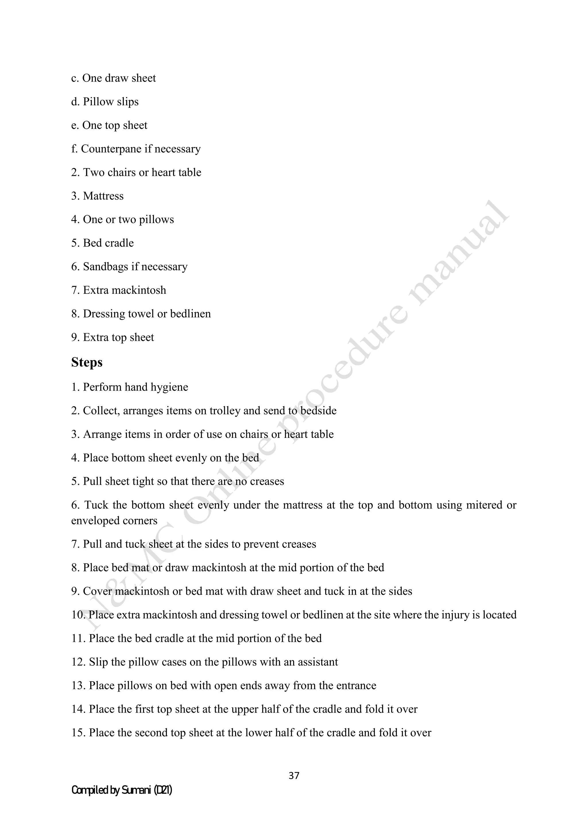 37
Compiled by Sumani (D21)
c. One draw sheet
d. Pillow slips
e. One top sheet
f. Counterpane if necessary
2. Two chairs or heart table
3. Mattress
4. One or two pillows
5. Bed cradle
6. Sandbags if necessary
7. Extra mackintosh
8. Dressing towel or bedlinen
9. Extra top sheet
Steps
1. Perform hand hygiene
2. Collect, arranges items on trolley and send to bedside
3. Arrange items in order of use on chairs or heart table
4. Place bottom sheet evenly on the bed
5. Pull sheet tight so that there are no creases
6. Tuck the bottom sheet evenly under the mattress at the top and bottom using mitered or
enveloped corners
7. Pull and tuck sheet at the sides to prevent creases
8. Place bed mat or draw mackintosh at the mid portion of the bed
9. Cover mackintosh or bed mat with draw sheet and tuck in at the sides
10. Place extra mackintosh and dressing towel or bedlinen at the site where the injury is located
11. Place the bed cradle at the mid portion of the bed
12. Slip the pillow cases on the pillows with an assistant
13. Place pillows on bed with open ends away from the entrance
14. Place the first top sheet at the upper half of the cradle and fold it over
15. Place the second top sheet at the lower half of the cradle and fold it over
 