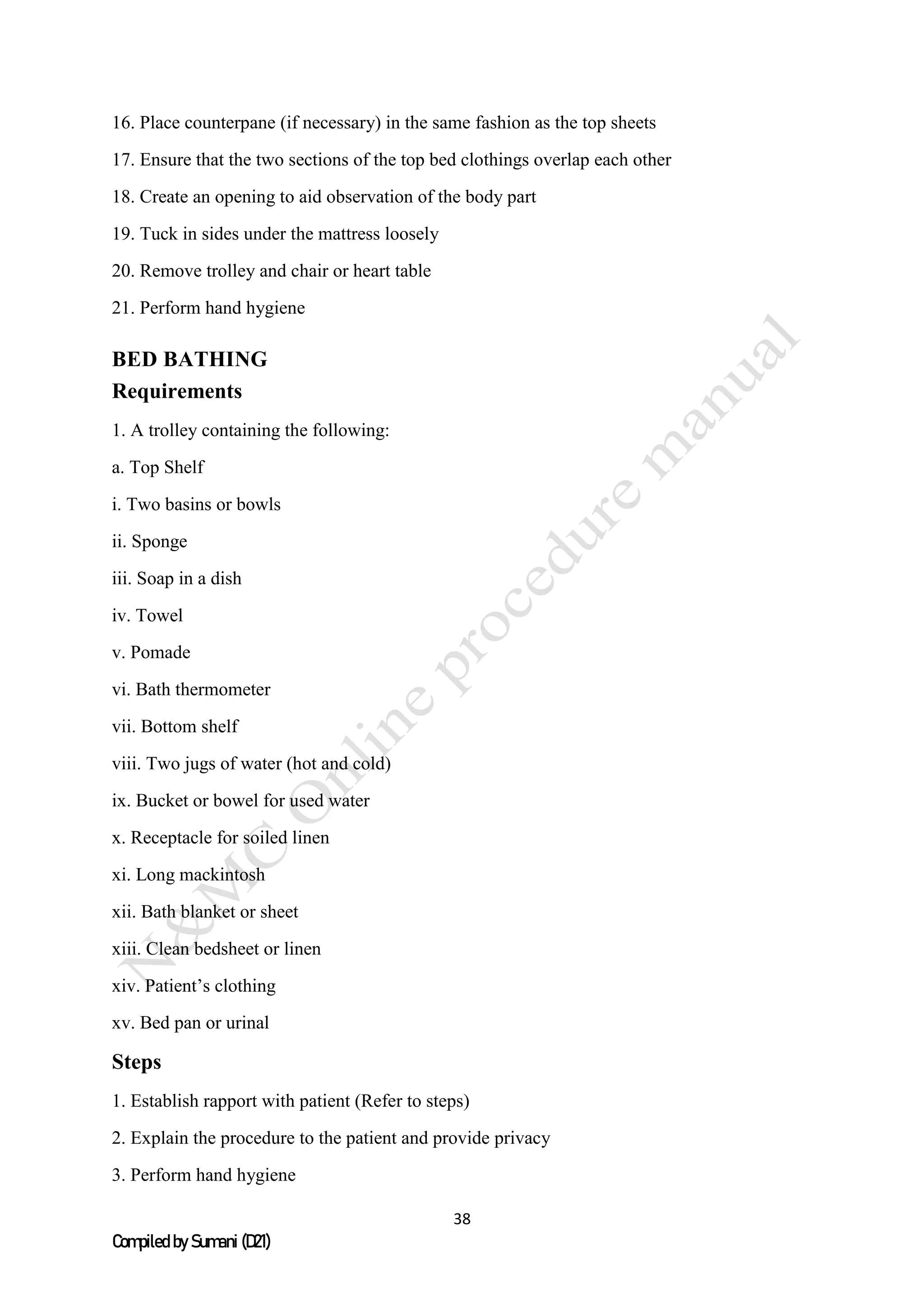 38
Compiled by Sumani (D21)
16. Place counterpane (if necessary) in the same fashion as the top sheets
17. Ensure that the two sections of the top bed clothings overlap each other
18. Create an opening to aid observation of the body part
19. Tuck in sides under the mattress loosely
20. Remove trolley and chair or heart table
21. Perform hand hygiene
BED BATHING
Requirements
1. A trolley containing the following:
a. Top Shelf
i. Two basins or bowls
ii. Sponge
iii. Soap in a dish
iv. Towel
v. Pomade
vi. Bath thermometer
vii. Bottom shelf
viii. Two jugs of water (hot and cold)
ix. Bucket or bowel for used water
x. Receptacle for soiled linen
xi. Long mackintosh
xii. Bath blanket or sheet
xiii. Clean bedsheet or linen
xiv. Patient’s clothing
xv. Bed pan or urinal
Steps
1. Establish rapport with patient (Refer to steps)
2. Explain the procedure to the patient and provide privacy
3. Perform hand hygiene
 
