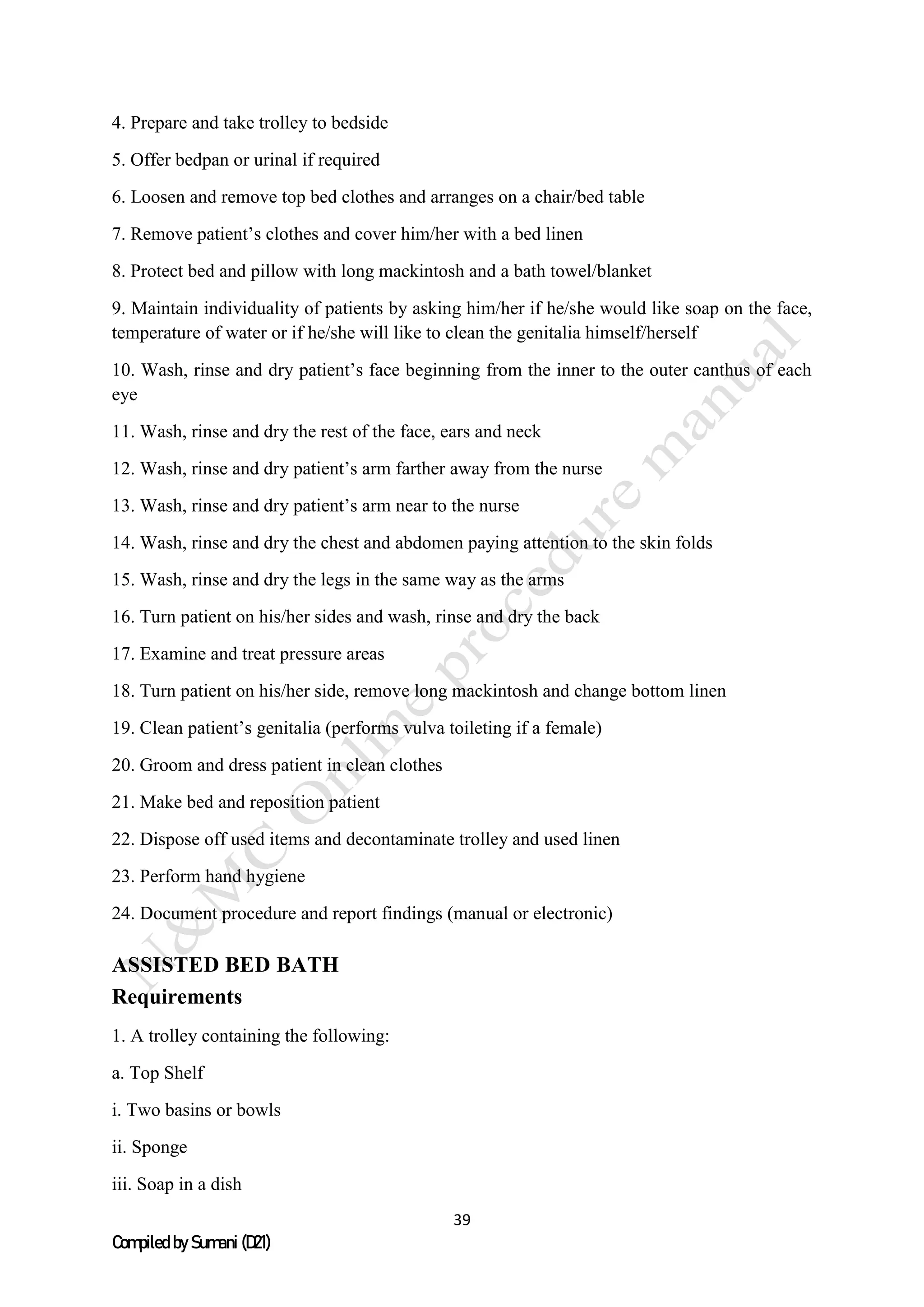 39
Compiled by Sumani (D21)
4. Prepare and take trolley to bedside
5. Offer bedpan or urinal if required
6. Loosen and remove top bed clothes and arranges on a chair/bed table
7. Remove patient’s clothes and cover him/her with a bed linen
8. Protect bed and pillow with long mackintosh and a bath towel/blanket
9. Maintain individuality of patients by asking him/her if he/she would like soap on the face,
temperature of water or if he/she will like to clean the genitalia himself/herself
10. Wash, rinse and dry patient’s face beginning from the inner to the outer canthus of each
eye
11. Wash, rinse and dry the rest of the face, ears and neck
12. Wash, rinse and dry patient’s arm farther away from the nurse
13. Wash, rinse and dry patient’s arm near to the nurse
14. Wash, rinse and dry the chest and abdomen paying attention to the skin folds
15. Wash, rinse and dry the legs in the same way as the arms
16. Turn patient on his/her sides and wash, rinse and dry the back
17. Examine and treat pressure areas
18. Turn patient on his/her side, remove long mackintosh and change bottom linen
19. Clean patient’s genitalia (performs vulva toileting if a female)
20. Groom and dress patient in clean clothes
21. Make bed and reposition patient
22. Dispose off used items and decontaminate trolley and used linen
23. Perform hand hygiene
24. Document procedure and report findings (manual or electronic)
ASSISTED BED BATH
Requirements
1. A trolley containing the following:
a. Top Shelf
i. Two basins or bowls
ii. Sponge
iii. Soap in a dish
 