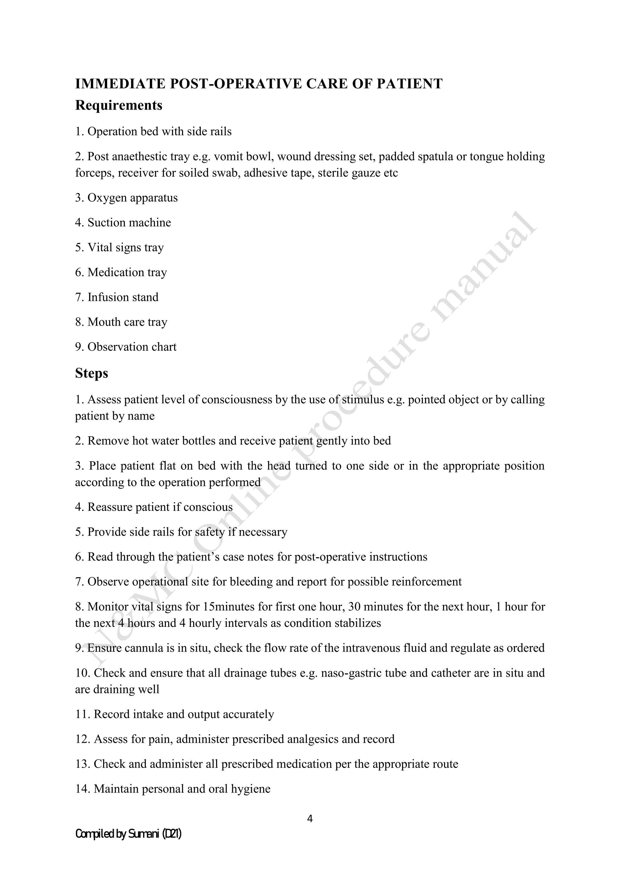 4
Compiled by Sumani (D21)
IMMEDIATE POST-OPERATIVE CARE OF PATIENT
Requirements
1. Operation bed with side rails
2. Post anaethestic tray e.g. vomit bowl, wound dressing set, padded spatula or tongue holding
forceps, receiver for soiled swab, adhesive tape, sterile gauze etc
3. Oxygen apparatus
4. Suction machine
5. Vital signs tray
6. Medication tray
7. Infusion stand
8. Mouth care tray
9. Observation chart
Steps
1. Assess patient level of consciousness by the use of stimulus e.g. pointed object or by calling
patient by name
2. Remove hot water bottles and receive patient gently into bed
3. Place patient flat on bed with the head turned to one side or in the appropriate position
according to the operation performed
4. Reassure patient if conscious
5. Provide side rails for safety if necessary
6. Read through the patient’s case notes for post-operative instructions
7. Observe operational site for bleeding and report for possible reinforcement
8. Monitor vital signs for 15minutes for first one hour, 30 minutes for the next hour, 1 hour for
the next 4 hours and 4 hourly intervals as condition stabilizes
9. Ensure cannula is in situ, check the flow rate of the intravenous fluid and regulate as ordered
10. Check and ensure that all drainage tubes e.g. naso-gastric tube and catheter are in situ and
are draining well
11. Record intake and output accurately
12. Assess for pain, administer prescribed analgesics and record
13. Check and administer all prescribed medication per the appropriate route
14. Maintain personal and oral hygiene
 