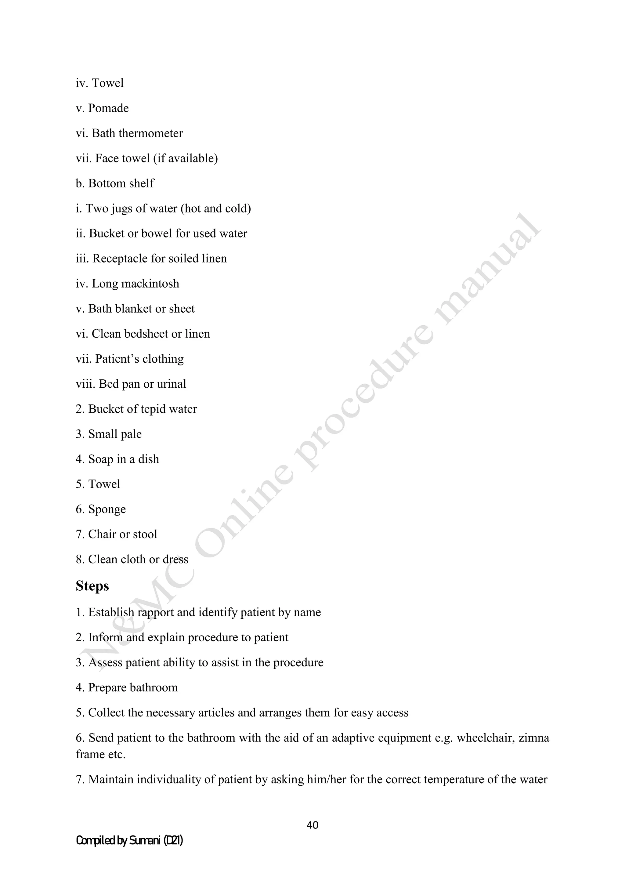 40
Compiled by Sumani (D21)
iv. Towel
v. Pomade
vi. Bath thermometer
vii. Face towel (if available)
b. Bottom shelf
i. Two jugs of water (hot and cold)
ii. Bucket or bowel for used water
iii. Receptacle for soiled linen
iv. Long mackintosh
v. Bath blanket or sheet
vi. Clean bedsheet or linen
vii. Patient’s clothing
viii. Bed pan or urinal
2. Bucket of tepid water
3. Small pale
4. Soap in a dish
5. Towel
6. Sponge
7. Chair or stool
8. Clean cloth or dress
Steps
1. Establish rapport and identify patient by name
2. Inform and explain procedure to patient
3. Assess patient ability to assist in the procedure
4. Prepare bathroom
5. Collect the necessary articles and arranges them for easy access
6. Send patient to the bathroom with the aid of an adaptive equipment e.g. wheelchair, zimna
frame etc.
7. Maintain individuality of patient by asking him/her for the correct temperature of the water
 