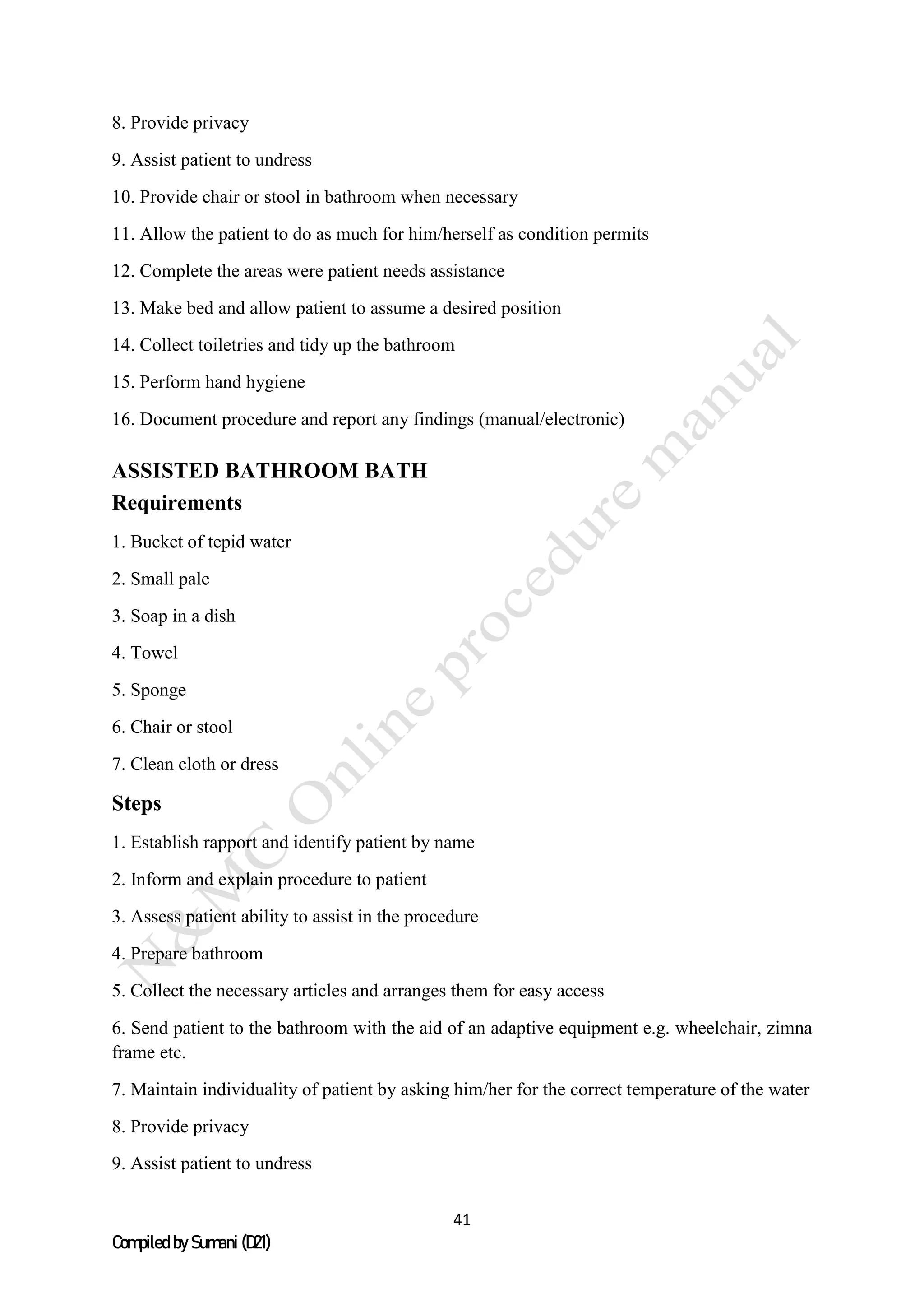 41
Compiled by Sumani (D21)
8. Provide privacy
9. Assist patient to undress
10. Provide chair or stool in bathroom when necessary
11. Allow the patient to do as much for him/herself as condition permits
12. Complete the areas were patient needs assistance
13. Make bed and allow patient to assume a desired position
14. Collect toiletries and tidy up the bathroom
15. Perform hand hygiene
16. Document procedure and report any findings (manual/electronic)
ASSISTED BATHROOM BATH
Requirements
1. Bucket of tepid water
2. Small pale
3. Soap in a dish
4. Towel
5. Sponge
6. Chair or stool
7. Clean cloth or dress
Steps
1. Establish rapport and identify patient by name
2. Inform and explain procedure to patient
3. Assess patient ability to assist in the procedure
4. Prepare bathroom
5. Collect the necessary articles and arranges them for easy access
6. Send patient to the bathroom with the aid of an adaptive equipment e.g. wheelchair, zimna
frame etc.
7. Maintain individuality of patient by asking him/her for the correct temperature of the water
8. Provide privacy
9. Assist patient to undress
 