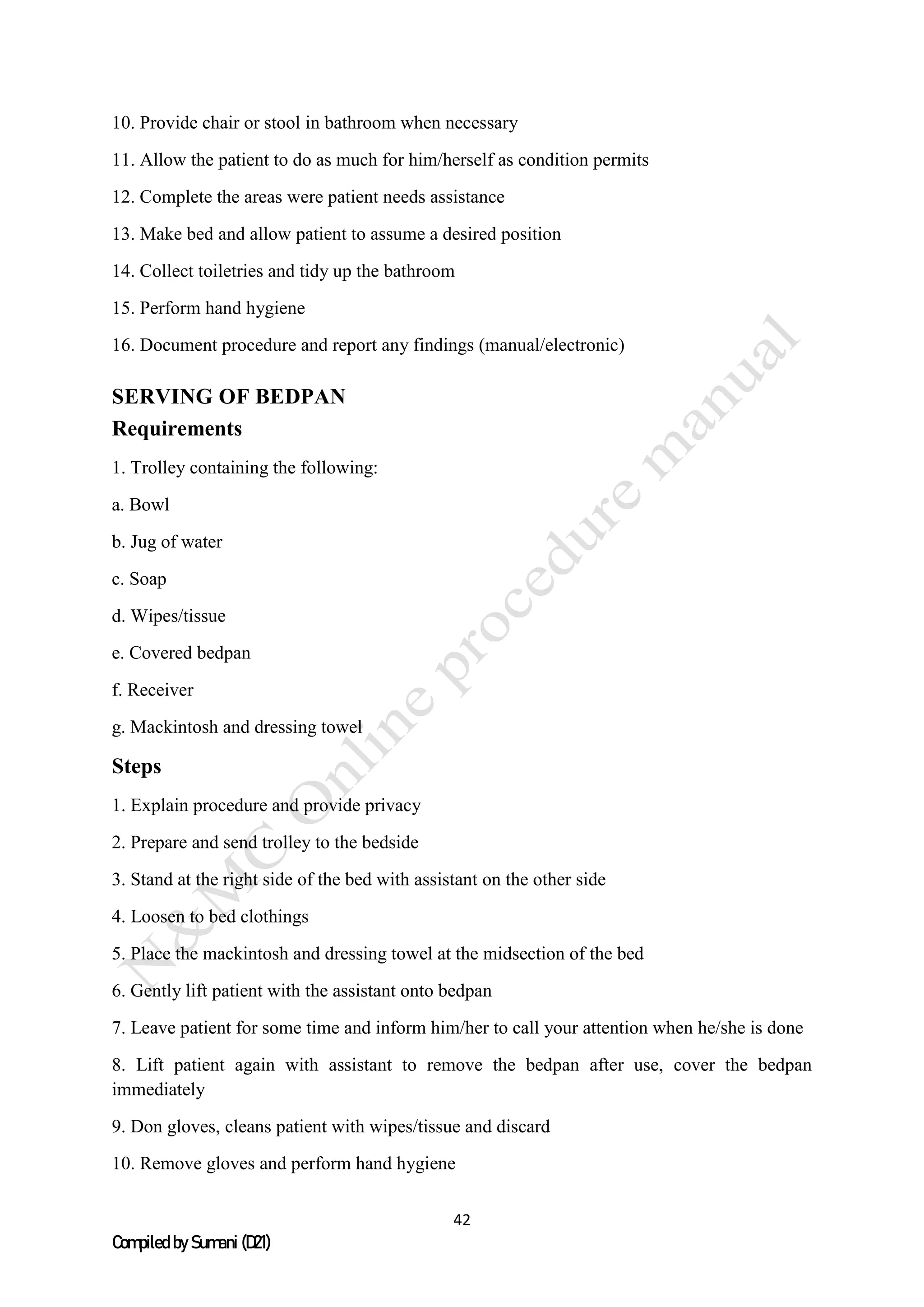 42
Compiled by Sumani (D21)
10. Provide chair or stool in bathroom when necessary
11. Allow the patient to do as much for him/herself as condition permits
12. Complete the areas were patient needs assistance
13. Make bed and allow patient to assume a desired position
14. Collect toiletries and tidy up the bathroom
15. Perform hand hygiene
16. Document procedure and report any findings (manual/electronic)
SERVING OF BEDPAN
Requirements
1. Trolley containing the following:
a. Bowl
b. Jug of water
c. Soap
d. Wipes/tissue
e. Covered bedpan
f. Receiver
g. Mackintosh and dressing towel
Steps
1. Explain procedure and provide privacy
2. Prepare and send trolley to the bedside
3. Stand at the right side of the bed with assistant on the other side
4. Loosen to bed clothings
5. Place the mackintosh and dressing towel at the midsection of the bed
6. Gently lift patient with the assistant onto bedpan
7. Leave patient for some time and inform him/her to call your attention when he/she is done
8. Lift patient again with assistant to remove the bedpan after use, cover the bedpan
immediately
9. Don gloves, cleans patient with wipes/tissue and discard
10. Remove gloves and perform hand hygiene
 