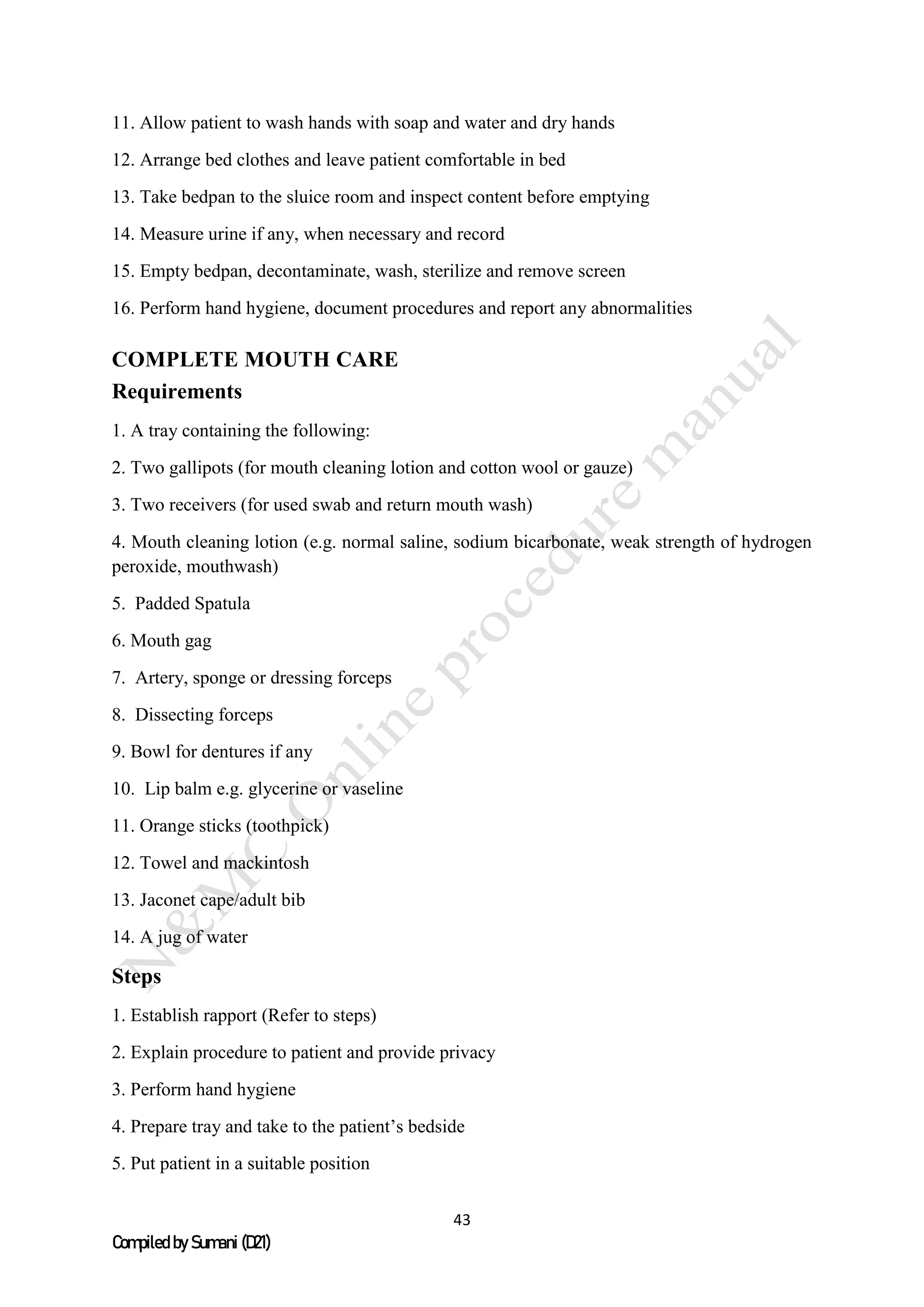 43
Compiled by Sumani (D21)
11. Allow patient to wash hands with soap and water and dry hands
12. Arrange bed clothes and leave patient comfortable in bed
13. Take bedpan to the sluice room and inspect content before emptying
14. Measure urine if any, when necessary and record
15. Empty bedpan, decontaminate, wash, sterilize and remove screen
16. Perform hand hygiene, document procedures and report any abnormalities
COMPLETE MOUTH CARE
Requirements
1. A tray containing the following:
2. Two gallipots (for mouth cleaning lotion and cotton wool or gauze)
3. Two receivers (for used swab and return mouth wash)
4. Mouth cleaning lotion (e.g. normal saline, sodium bicarbonate, weak strength of hydrogen
peroxide, mouthwash)
5. Padded Spatula
6. Mouth gag
7. Artery, sponge or dressing forceps
8. Dissecting forceps
9. Bowl for dentures if any
10. Lip balm e.g. glycerine or vaseline
11. Orange sticks (toothpick)
12. Towel and mackintosh
13. Jaconet cape/adult bib
14. A jug of water
Steps
1. Establish rapport (Refer to steps)
2. Explain procedure to patient and provide privacy
3. Perform hand hygiene
4. Prepare tray and take to the patient’s bedside
5. Put patient in a suitable position
 