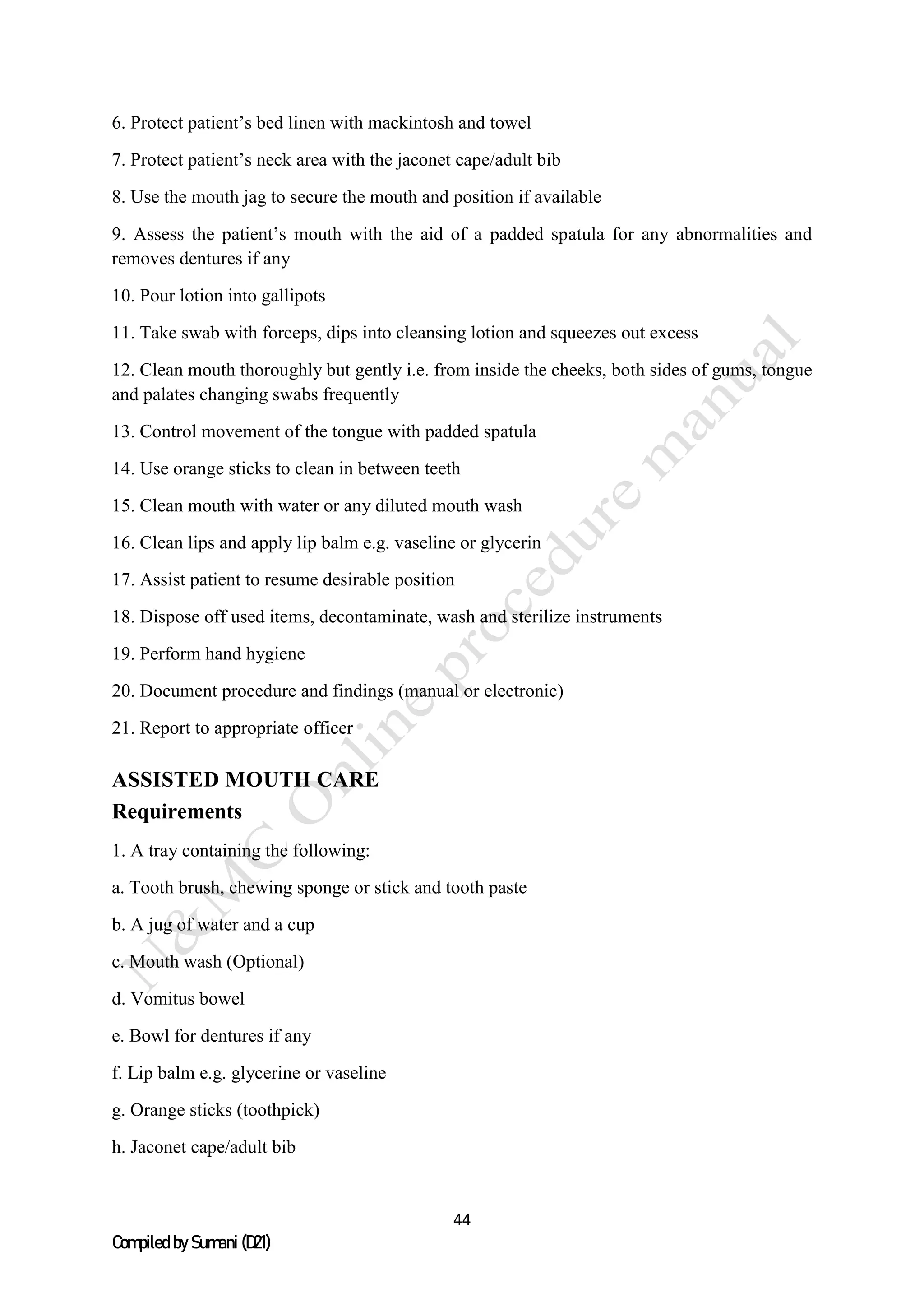 44
Compiled by Sumani (D21)
6. Protect patient’s bed linen with mackintosh and towel
7. Protect patient’s neck area with the jaconet cape/adult bib
8. Use the mouth jag to secure the mouth and position if available
9. Assess the patient’s mouth with the aid of a padded spatula for any abnormalities and
removes dentures if any
10. Pour lotion into gallipots
11. Take swab with forceps, dips into cleansing lotion and squeezes out excess
12. Clean mouth thoroughly but gently i.e. from inside the cheeks, both sides of gums, tongue
and palates changing swabs frequently
13. Control movement of the tongue with padded spatula
14. Use orange sticks to clean in between teeth
15. Clean mouth with water or any diluted mouth wash
16. Clean lips and apply lip balm e.g. vaseline or glycerin
17. Assist patient to resume desirable position
18. Dispose off used items, decontaminate, wash and sterilize instruments
19. Perform hand hygiene
20. Document procedure and findings (manual or electronic)
21. Report to appropriate officer
ASSISTED MOUTH CARE
Requirements
1. A tray containing the following:
a. Tooth brush, chewing sponge or stick and tooth paste
b. A jug of water and a cup
c. Mouth wash (Optional)
d. Vomitus bowel
e. Bowl for dentures if any
f. Lip balm e.g. glycerine or vaseline
g. Orange sticks (toothpick)
h. Jaconet cape/adult bib
 