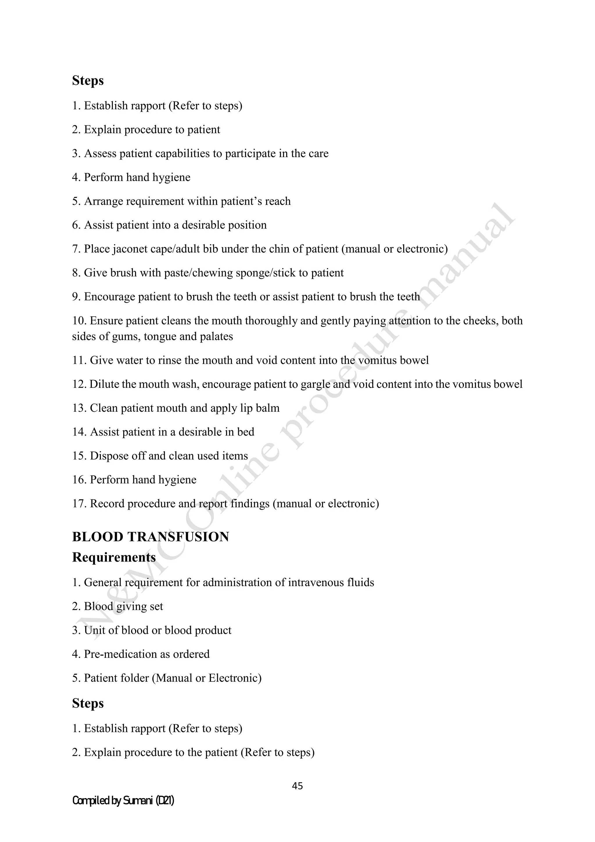 45
Compiled by Sumani (D21)
Steps
1. Establish rapport (Refer to steps)
2. Explain procedure to patient
3. Assess patient capabilities to participate in the care
4. Perform hand hygiene
5. Arrange requirement within patient’s reach
6. Assist patient into a desirable position
7. Place jaconet cape/adult bib under the chin of patient (manual or electronic)
8. Give brush with paste/chewing sponge/stick to patient
9. Encourage patient to brush the teeth or assist patient to brush the teeth
10. Ensure patient cleans the mouth thoroughly and gently paying attention to the cheeks, both
sides of gums, tongue and palates
11. Give water to rinse the mouth and void content into the vomitus bowel
12. Dilute the mouth wash, encourage patient to gargle and void content into the vomitus bowel
13. Clean patient mouth and apply lip balm
14. Assist patient in a desirable in bed
15. Dispose off and clean used items
16. Perform hand hygiene
17. Record procedure and report findings (manual or electronic)
BLOOD TRANSFUSION
Requirements
1. General requirement for administration of intravenous fluids
2. Blood giving set
3. Unit of blood or blood product
4. Pre-medication as ordered
5. Patient folder (Manual or Electronic)
Steps
1. Establish rapport (Refer to steps)
2. Explain procedure to the patient (Refer to steps)
 