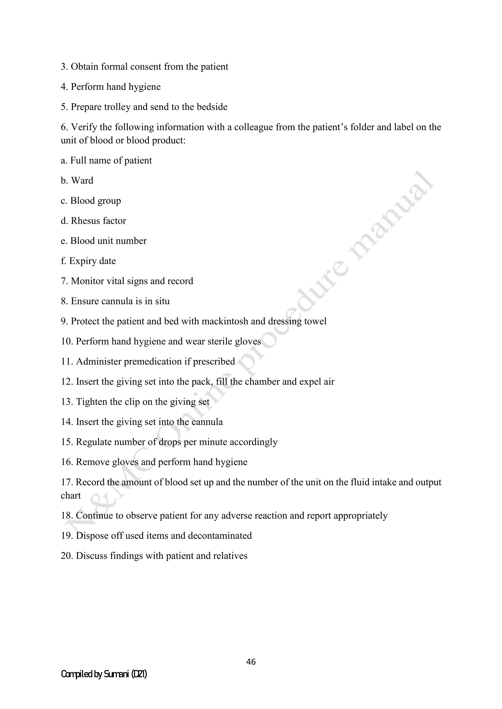 46
Compiled by Sumani (D21)
3. Obtain formal consent from the patient
4. Perform hand hygiene
5. Prepare trolley and send to the bedside
6. Verify the following information with a colleague from the patient’s folder and label on the
unit of blood or blood product:
a. Full name of patient
b. Ward
c. Blood group
d. Rhesus factor
e. Blood unit number
f. Expiry date
7. Monitor vital signs and record
8. Ensure cannula is in situ
9. Protect the patient and bed with mackintosh and dressing towel
10. Perform hand hygiene and wear sterile gloves
11. Administer premedication if prescribed
12. Insert the giving set into the pack, fill the chamber and expel air
13. Tighten the clip on the giving set
14. Insert the giving set into the cannula
15. Regulate number of drops per minute accordingly
16. Remove gloves and perform hand hygiene
17. Record the amount of blood set up and the number of the unit on the fluid intake and output
chart
18. Continue to observe patient for any adverse reaction and report appropriately
19. Dispose off used items and decontaminated
20. Discuss findings with patient and relatives
 